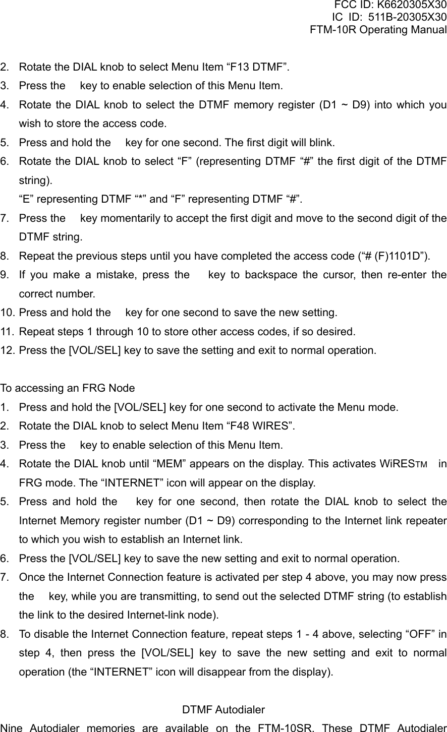 FCC ID: K6620305X30 IC ID: 511B-20305X30     FTM-10R Operating Manual 2.  Rotate the DIAL knob to select Menu Item “F13 DTMF”. 3.  Press the  key to enable selection of this Menu Item. 4.  Rotate the DIAL knob to select the DTMF memory register (D1 ~ D9) into which you wish to store the access code. 5.  Press and hold the  key for one second. The first digit will blink. 6.  Rotate the DIAL knob to select “F” (representing DTMF “#” the first digit of the DTMF string).     “E” representing DTMF “*” and “F” representing DTMF “#”. 7.  Press the  key momentarily to accept the first digit and move to the second digit of the DTMF string. 8.  Repeat the previous steps until you have completed the access code (“# (F)1101D”). 9.  If you make a mistake, press the  key to backspace the cursor, then re-enter the correct number. 10. Press and hold the  key for one second to save the new setting. 11. Repeat steps 1 through 10 to store other access codes, if so desired. 12. Press the [VOL/SEL] key to save the setting and exit to normal operation.  To accessing an FRG Node 1.  Press and hold the [VOL/SEL] key for one second to activate the Menu mode. 2.  Rotate the DIAL knob to select Menu Item “F48 WIRES”. 3.  Press the  key to enable selection of this Menu Item. 4.  Rotate the DIAL knob until “MEM” appears on the display. This activates WiRESTM  in FRG mode. The “INTERNET” icon will appear on the display. 5.  Press and hold the  key for one second, then rotate the DIAL knob to select the Internet Memory register number (D1 ~ D9) corresponding to the Internet link repeater to which you wish to establish an Internet link. 6.  Press the [VOL/SEL] key to save the new setting and exit to normal operation. 7.  Once the Internet Connection feature is activated per step 4 above, you may now press the  key, while you are transmitting, to send out the selected DTMF string (to establish the link to the desired Internet-link node). 8.  To disable the Internet Connection feature, repeat steps 1 - 4 above, selecting “OFF” in step 4, then press the [VOL/SEL] key to save the new setting and exit to normal operation (the “INTERNET” icon will disappear from the display).  DTMF Autodialer Nine Autodialer memories are available on the FTM-10SR. These DTMF Autodialer  Vertex Standard Co., Ltd. 57 