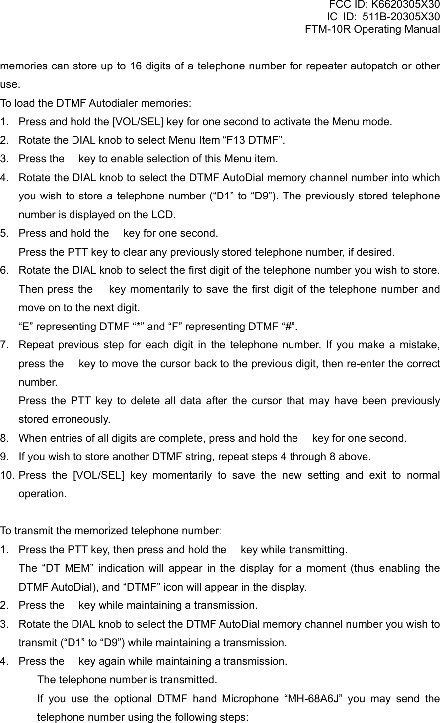 FCC ID: K6620305X30 IC ID: 511B-20305X30     FTM-10R Operating Manual memories can store up to 16 digits of a telephone number for repeater autopatch or other use. To load the DTMF Autodialer memories: 1.  Press and hold the [VOL/SEL] key for one second to activate the Menu mode. 2.  Rotate the DIAL knob to select Menu Item “F13 DTMF”. 3.  Press the  key to enable selection of this Menu item. 4.  Rotate the DIAL knob to select the DTMF AutoDial memory channel number into which you wish to store a telephone number (“D1” to “D9”). The previously stored telephone number is displayed on the LCD. 5.  Press and hold the  key for one second.     Press the PTT key to clear any previously stored telephone number, if desired. 6.  Rotate the DIAL knob to select the first digit of the telephone number you wish to store. Then press the  key momentarily to save the first digit of the telephone number and move on to the next digit.     “E” representing DTMF “*” and “F” representing DTMF “#”. 7.  Repeat previous step for each digit in the telephone number. If you make a mistake, press the  key to move the cursor back to the previous digit, then re-enter the correct number.    Press the PTT key to delete all data after the cursor that may have been previously stored erroneously. 8.  When entries of all digits are complete, press and hold the  key for one second. 9.  If you wish to store another DTMF string, repeat steps 4 through 8 above. 10. Press the [VOL/SEL] key momentarily to save the new setting and exit to normal operation.  To transmit the memorized telephone number: 1.  Press the PTT key, then press and hold the  key while transmitting.    The “DT MEM” indication will appear in the display for a moment (thus enabling the DTMF AutoDial), and “DTMF” icon will appear in the display. 2.  Press the  key while maintaining a transmission. 3.  Rotate the DIAL knob to select the DTMF AutoDial memory channel number you wish to transmit (“D1” to “D9”) while maintaining a transmission. 4.  Press the  key again while maintaining a transmission.   The telephone number is transmitted.   If you use the optional DTMF hand Microphone “MH-68A6J” you may send the telephone number using the following steps:  Vertex Standard Co., Ltd. 58 