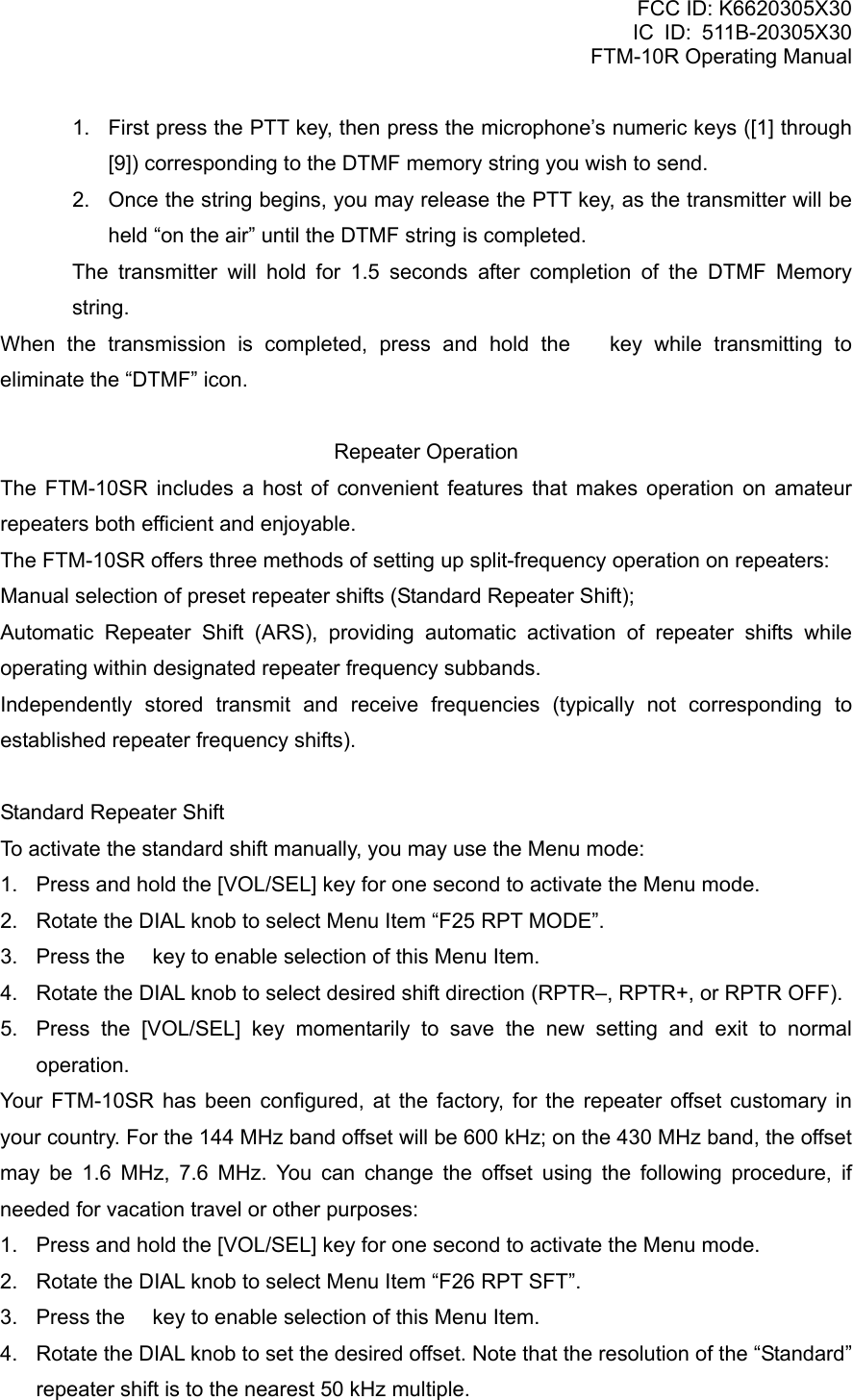 FCC ID: K6620305X30 IC ID: 511B-20305X30     FTM-10R Operating Manual 1.  First press the PTT key, then press the microphone’s numeric keys ([1] through [9]) corresponding to the DTMF memory string you wish to send. 2.  Once the string begins, you may release the PTT key, as the transmitter will be held “on the air” until the DTMF string is completed.   The transmitter will hold for 1.5 seconds after completion of the DTMF Memory string. When the transmission is completed, press and hold the  key while transmitting to eliminate the “DTMF” icon.  Repeater Operation The FTM-10SR includes a host of convenient features that makes operation on amateur repeaters both efficient and enjoyable. The FTM-10SR offers three methods of setting up split-frequency operation on repeaters: Manual selection of preset repeater shifts (Standard Repeater Shift); Automatic Repeater Shift (ARS), providing automatic activation of repeater shifts while operating within designated repeater frequency subbands. Independently stored transmit and receive frequencies (typically not corresponding to established repeater frequency shifts).  Standard Repeater Shift To activate the standard shift manually, you may use the Menu mode: 1.  Press and hold the [VOL/SEL] key for one second to activate the Menu mode. 2.  Rotate the DIAL knob to select Menu Item “F25 RPT MODE”. 3.  Press the  key to enable selection of this Menu Item. 4.  Rotate the DIAL knob to select desired shift direction (RPTR–, RPTR+, or RPTR OFF). 5.  Press the [VOL/SEL] key momentarily to save the new setting and exit to normal operation. Your FTM-10SR has been configured, at the factory, for the repeater offset customary in your country. For the 144 MHz band offset will be 600 kHz; on the 430 MHz band, the offset may be 1.6 MHz, 7.6 MHz. You can change the offset using the following procedure, if needed for vacation travel or other purposes: 1.  Press and hold the [VOL/SEL] key for one second to activate the Menu mode. 2.  Rotate the DIAL knob to select Menu Item “F26 RPT SFT”. 3.  Press the  key to enable selection of this Menu Item. 4.  Rotate the DIAL knob to set the desired offset. Note that the resolution of the “Standard” repeater shift is to the nearest 50 kHz multiple.  Vertex Standard Co., Ltd. 59 