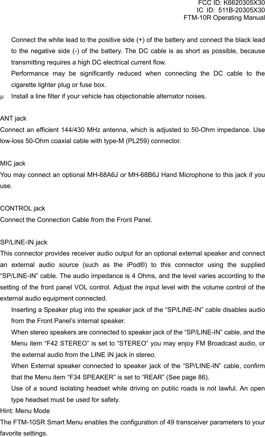 FCC ID: K6620305X30 IC ID: 511B-20305X30     FTM-10R Operating Manual   Connect the white lead to the positive side (+) of the battery and connect the black lead to the negative side (-) of the battery. The DC cable is as short as possible, because transmitting requires a high DC electrical current flow.   Performance may be significantly reduced when connecting the DC cable to the cigarette lighter plug or fuse box. μ  Install a line filter if your vehicle has objectionable alternator noises.  ANT jack Connect an efficient 144/430 MHz antenna, which is adjusted to 50-Ohm impedance. Use low-loss 50-Ohm coaxial cable with type-M (PL259) connector.  MIC jack You may connect an optional MH-68A6J or MH-68B6J Hand Microphone to this jack if you use.  CONTROL jack Connect the Connection Cable from the Front Panel.  SP/LINE-IN jack This connector provides receiver audio output for an optional external speaker and connect an external audio source (such as the iPod®) to this connector using the supplied “SP/LINE-IN” cable. The audio impedance is 4 Ohms, and the level varies according to the setting of the front panel VOL control. Adjust the input level with the volume control of the external audio equipment connected.   Inserting a Speaker plug into the speaker jack of the “SP/LINE-IN” cable disables audio from the Front Panel’s internal speaker.   When stereo speakers are connected to speaker jack of the “SP/LINE-IN” cable, and the Menu item “F42 STEREO” is set to “STEREO” you may enjoy FM Broadcast audio, or the external audio from the LINE IN jack in stereo.   When External speaker connected to speaker jack of the “SP/LINE-IN” cable, confirm that the Menu item “F34 SPEAKER” is set to “REAR” (See page 86).   Use of a sound isolating headset while driving on public roads is not lawful. An open type headset must be used for safety. Hint: Menu Mode The FTM-10SR Smart Menu enables the configuration of 49 transceiver parameters to your favorite settings.  Vertex Standard Co., Ltd. 6 