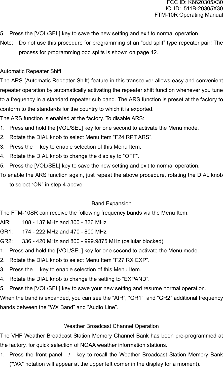 FCC ID: K6620305X30 IC ID: 511B-20305X30     FTM-10R Operating Manual 5.  Press the [VOL/SEL] key to save the new setting and exit to normal operation. Note:  Do not use this procedure for programming of an “odd split” type repeater pair! The process for programming odd splits is shown on page 42.  Automatic Repeater Shift The ARS (Automatic Repeater Shift) feature in this transceiver allows easy and convenient repeater operation by automatically activating the repeater shift function whenever you tune to a frequency in a standard repeater sub band. The ARS function is preset at the factory to conform to the standards for the country to which it is exported. The ARS function is enabled at the factory. To disable ARS: 1.  Press and hold the [VOL/SEL] key for one second to activate the Menu mode. 2.  Rotate the DIAL knob to select Menu Item “F24 RPT ARS”. 3.  Press the  key to enable selection of this Menu Item. 4.  Rotate the DIAL knob to change the display to “OFF”. 5.  Press the [VOL/SEL] key to save the new setting and exit to normal operation. To enable the ARS function again, just repeat the above procedure, rotating the DIAL knob to select “ON” in step 4 above.  Band Expansion The FTM-10SR can receive the following frequency bands via the Menu Item. AIR:  108 - 137 MHz and 300 - 336 MHz GR1:  174 - 222 MHz and 470 - 800 MHz GR2:  336 - 420 MHz and 800 - 999.9875 MHz (cellular blocked) 1.  Press and hold the [VOL/SEL] key for one second to activate the Menu mode. 2.  Rotate the DIAL knob to select Menu Item “F27 RX EXP”. 3.  Press the  key to enable selection of this Menu Item. 4.  Rotate the DIAL knob to change the setting to “EXPAND”. 5.  Press the [VOL/SEL] key to save your new setting and resume normal operation. When the band is expanded, you can see the “AIR”, “GR1”, and “GR2” additional frequency bands between the “WX Band” and “Audio Line”.  Weather Broadcast Channel Operation The VHF Weather Broadcast Station Memory Channel Bank has been pre-programmed at the factory, for quick selection of NOAA weather information stations. 1.  Press the front panel / key to recall the Weather Broadcast Station Memory Bank (“WX” notation will appear at the upper left corner in the display for a moment).  Vertex Standard Co., Ltd. 60 