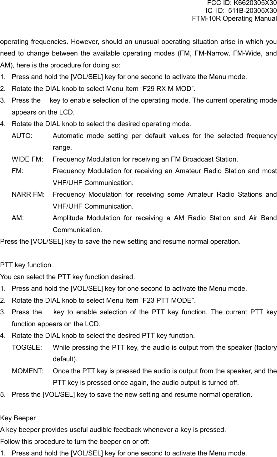 FCC ID: K6620305X30 IC ID: 511B-20305X30     FTM-10R Operating Manual operating frequencies. However, should an unusual operating situation arise in which you need to change between the available operating modes (FM, FM-Narrow, FM-Wide, and AM), here is the procedure for doing so: 1.  Press and hold the [VOL/SEL] key for one second to activate the Menu mode. 2.  Rotate the DIAL knob to select Menu Item “F29 RX M MOD”. 3.  Press the  key to enable selection of the operating mode. The current operating mode appears on the LCD. 4.  Rotate the DIAL knob to select the desired operating mode. AUTO:   Automatic mode setting per default values for the selected frequency range. WIDE FM:    Frequency Modulation for receiving an FM Broadcast Station. FM:   Frequency Modulation for receiving an Amateur Radio Station and most VHF/UHF Communication. NARR FM:   Frequency Modulation for receiving some Amateur Radio Stations and VHF/UHF Communication. AM:   Amplitude Modulation for receiving a AM Radio Station and Air Band Communication. Press the [VOL/SEL] key to save the new setting and resume normal operation.  PTT key function You can select the PTT key function desired. 1.  Press and hold the [VOL/SEL] key for one second to activate the Menu mode. 2.  Rotate the DIAL knob to select Menu Item “F23 PTT MODE”. 3.  Press the  key to enable selection of the PTT key function. The current PTT key function appears on the LCD. 4.  Rotate the DIAL knob to select the desired PTT key function. TOGGLE:    While pressing the PTT key, the audio is output from the speaker (factory default). MOMENT:    Once the PTT key is pressed the audio is output from the speaker, and the PTT key is pressed once again, the audio output is turned off. 5.  Press the [VOL/SEL] key to save the new setting and resume normal operation.  Key Beeper A key beeper provides useful audible feedback whenever a key is pressed. Follow this procedure to turn the beeper on or off: 1.  Press and hold the [VOL/SEL] key for one second to activate the Menu mode.  Vertex Standard Co., Ltd. 62 