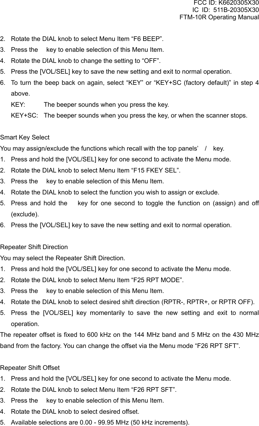 FCC ID: K6620305X30 IC ID: 511B-20305X30     FTM-10R Operating Manual 2.  Rotate the DIAL knob to select Menu Item “F6 BEEP”. 3.  Press the  key to enable selection of this Menu Item. 4.  Rotate the DIAL knob to change the setting to “OFF”. 5.  Press the [VOL/SEL] key to save the new setting and exit to normal operation. 6.  To turn the beep back on again, select “KEY” or “KEY+SC (factory default)” in step 4 above. KEY:  The beeper sounds when you press the key. KEY+SC:  The beeper sounds when you press the key, or when the scanner stops.  Smart Key Select You may assign/exclude the functions which recall with the top panels’ / key. 1.  Press and hold the [VOL/SEL] key for one second to activate the Menu mode. 2.  Rotate the DIAL knob to select Menu Item “F15 FKEY SEL”. 3.  Press the  key to enable selection of this Menu Item. 4.  Rotate the DIAL knob to select the function you wish to assign or exclude. 5.  Press and hold the  key for one second to toggle the function on (assign) and off (exclude). 6.  Press the [VOL/SEL] key to save the new setting and exit to normal operation.  Repeater Shift Direction You may select the Repeater Shift Direction. 1.  Press and hold the [VOL/SEL] key for one second to activate the Menu mode. 2.  Rotate the DIAL knob to select Menu Item “F25 RPT MODE”. 3.  Press the  key to enable selection of this Menu Item. 4.  Rotate the DIAL knob to select desired shift direction (RPTR-, RPTR+, or RPTR OFF). 5.  Press the [VOL/SEL] key momentarily to save the new setting and exit to normal operation. The repeater offset is fixed to 600 kHz on the 144 MHz band and 5 MHz on the 430 MHz band from the factory. You can change the offset via the Menu mode “F26 RPT SFT”.  Repeater Shift Offset 1.  Press and hold the [VOL/SEL] key for one second to activate the Menu mode. 2.  Rotate the DIAL knob to select Menu Item “F26 RPT SFT”. 3.  Press the  key to enable selection of this Menu Item. 4.  Rotate the DIAL knob to select desired offset. 5.  Available selections are 0.00 - 99.95 MHz (50 kHz increments).  Vertex Standard Co., Ltd. 63 