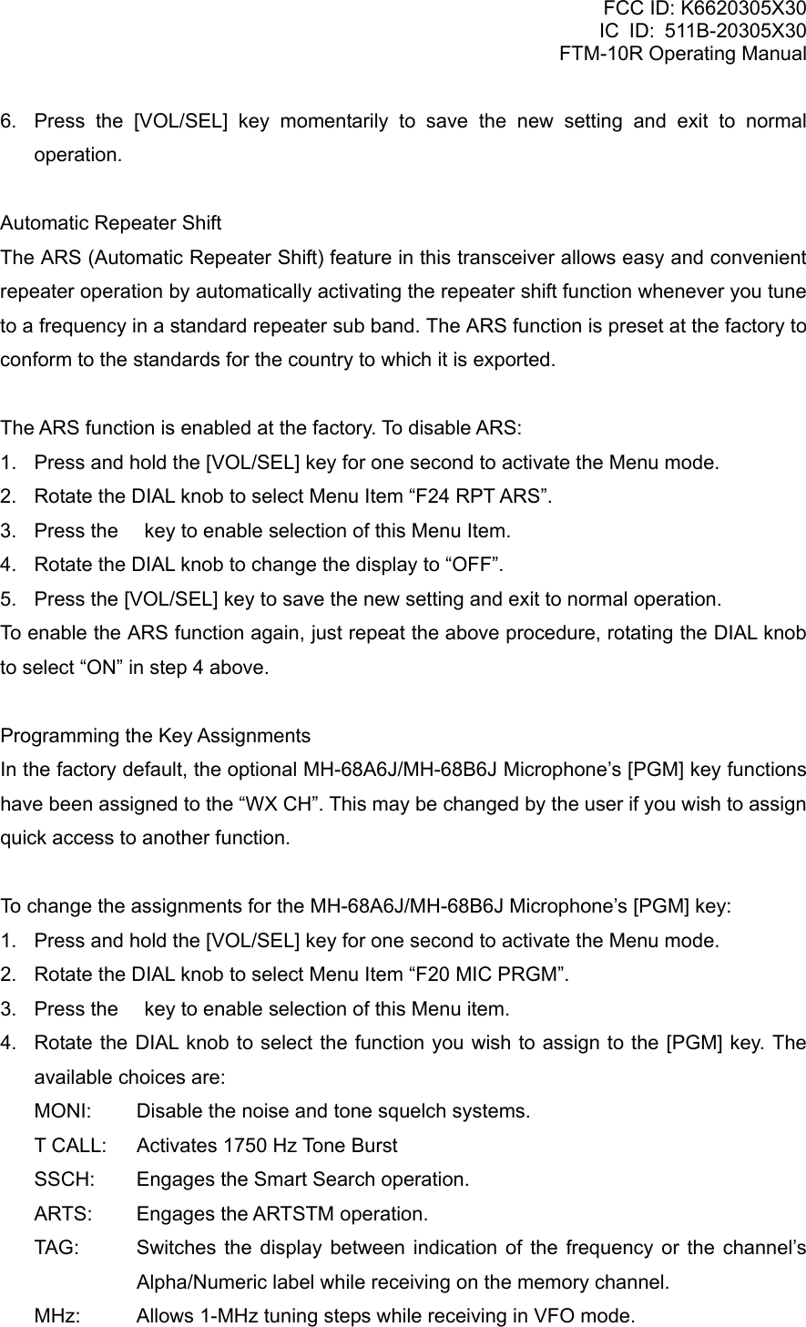 FCC ID: K6620305X30 IC ID: 511B-20305X30     FTM-10R Operating Manual 6.  Press the [VOL/SEL] key momentarily to save the new setting and exit to normal operation.  Automatic Repeater Shift The ARS (Automatic Repeater Shift) feature in this transceiver allows easy and convenient repeater operation by automatically activating the repeater shift function whenever you tune to a frequency in a standard repeater sub band. The ARS function is preset at the factory to conform to the standards for the country to which it is exported.  The ARS function is enabled at the factory. To disable ARS: 1.  Press and hold the [VOL/SEL] key for one second to activate the Menu mode. 2.  Rotate the DIAL knob to select Menu Item “F24 RPT ARS”. 3.  Press the  key to enable selection of this Menu Item. 4.  Rotate the DIAL knob to change the display to “OFF”. 5.  Press the [VOL/SEL] key to save the new setting and exit to normal operation. To enable the ARS function again, just repeat the above procedure, rotating the DIAL knob to select “ON” in step 4 above.  Programming the Key Assignments In the factory default, the optional MH-68A6J/MH-68B6J Microphone’s [PGM] key functions have been assigned to the “WX CH”. This may be changed by the user if you wish to assign quick access to another function.  To change the assignments for the MH-68A6J/MH-68B6J Microphone’s [PGM] key: 1.  Press and hold the [VOL/SEL] key for one second to activate the Menu mode. 2.  Rotate the DIAL knob to select Menu Item “F20 MIC PRGM”. 3.  Press the  key to enable selection of this Menu item. 4.  Rotate the DIAL knob to select the function you wish to assign to the [PGM] key. The available choices are: MONI:  Disable the noise and tone squelch systems. T CALL:  Activates 1750 Hz Tone Burst SSCH:  Engages the Smart Search operation. ARTS:  Engages the ARTSTM operation. TAG: Switches the display between indication of the frequency or the channel’s Alpha/Numeric label while receiving on the memory channel. MHz:  Allows 1-MHz tuning steps while receiving in VFO mode.  Vertex Standard Co., Ltd. 64 