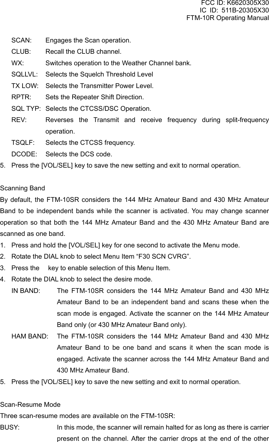 FCC ID: K6620305X30 IC ID: 511B-20305X30     FTM-10R Operating Manual SCAN:  Engages the Scan operation. CLUB:  Recall the CLUB channel. WX:  Switches operation to the Weather Channel bank. SQLLVL:  Selects the Squelch Threshold Level TX LOW:  Selects the Transmitter Power Level. RPTR:  Sets the Repeater Shift Direction. SQL TYP:  Selects the CTCSS/DSC Operation. REV:  Reverses the Transmit and receive frequency during split-frequency operation. TSQLF:  Selects the CTCSS frequency. DCODE:  Selects the DCS code. 5.  Press the [VOL/SEL] key to save the new setting and exit to normal operation.  Scanning Band By default, the FTM-10SR considers the 144 MHz Amateur Band and 430 MHz Amateur Band to be independent bands while the scanner is activated. You may change scanner operation so that both the 144 MHz Amateur Band and the 430 MHz Amateur Band are scanned as one band. 1.  Press and hold the [VOL/SEL] key for one second to activate the Menu mode. 2.  Rotate the DIAL knob to select Menu Item “F30 SCN CVRG”. 3.  Press the  key to enable selection of this Menu Item. 4.  Rotate the DIAL knob to select the desire mode. IN BAND:  The FTM-10SR considers the 144 MHz Amateur Band and 430 MHz Amateur Band to be an independent band and scans these when the scan mode is engaged. Activate the scanner on the 144 MHz Amateur Band only (or 430 MHz Amateur Band only). HAM BAND:  The FTM-10SR considers the 144 MHz Amateur Band and 430 MHz Amateur Band to be one band and scans it when the scan mode is engaged. Activate the scanner across the 144 MHz Amateur Band and 430 MHz Amateur Band. 5.  Press the [VOL/SEL] key to save the new setting and exit to normal operation.  Scan-Resume Mode Three scan-resume modes are available on the FTM-10SR: BUSY:    In this mode, the scanner will remain halted for as long as there is carrier present on the channel. After the carrier drops at the end of the other  Vertex Standard Co., Ltd. 65 