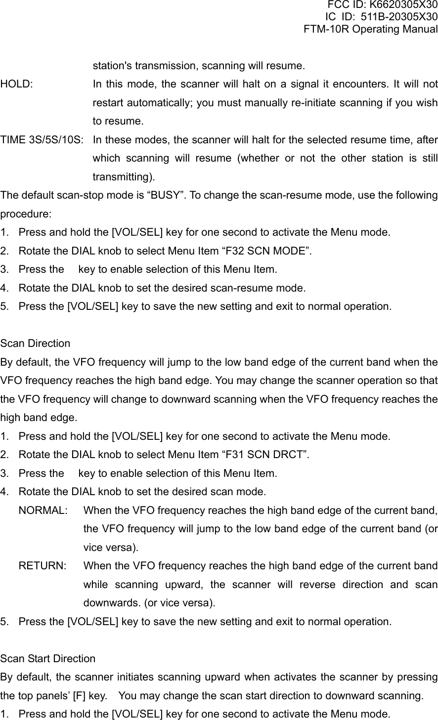 FCC ID: K6620305X30 IC ID: 511B-20305X30     FTM-10R Operating Manual station&apos;s transmission, scanning will resume. HOLD:   In this mode, the scanner will halt on a signal it encounters. It will not restart automatically; you must manually re-initiate scanning if you wish to resume. TIME 3S/5S/10S:   In these modes, the scanner will halt for the selected resume time, after which scanning will resume (whether or not the other station is still transmitting). The default scan-stop mode is “BUSY”. To change the scan-resume mode, use the following procedure: 1.  Press and hold the [VOL/SEL] key for one second to activate the Menu mode. 2.  Rotate the DIAL knob to select Menu Item “F32 SCN MODE”. 3.  Press the  key to enable selection of this Menu Item. 4.  Rotate the DIAL knob to set the desired scan-resume mode. 5.  Press the [VOL/SEL] key to save the new setting and exit to normal operation.  Scan Direction By default, the VFO frequency will jump to the low band edge of the current band when the VFO frequency reaches the high band edge. You may change the scanner operation so that the VFO frequency will change to downward scanning when the VFO frequency reaches the high band edge. 1.  Press and hold the [VOL/SEL] key for one second to activate the Menu mode. 2.  Rotate the DIAL knob to select Menu Item “F31 SCN DRCT”. 3.  Press the  key to enable selection of this Menu Item. 4.  Rotate the DIAL knob to set the desired scan mode. NORMAL:  When the VFO frequency reaches the high band edge of the current band, the VFO frequency will jump to the low band edge of the current band (or vice versa). RETURN:  When the VFO frequency reaches the high band edge of the current band while scanning upward, the scanner will reverse direction and scan downwards. (or vice versa). 5.  Press the [VOL/SEL] key to save the new setting and exit to normal operation.  Scan Start Direction By default, the scanner initiates scanning upward when activates the scanner by pressing the top panels’ [F] key.    You may change the scan start direction to downward scanning. 1.  Press and hold the [VOL/SEL] key for one second to activate the Menu mode.  Vertex Standard Co., Ltd. 66 