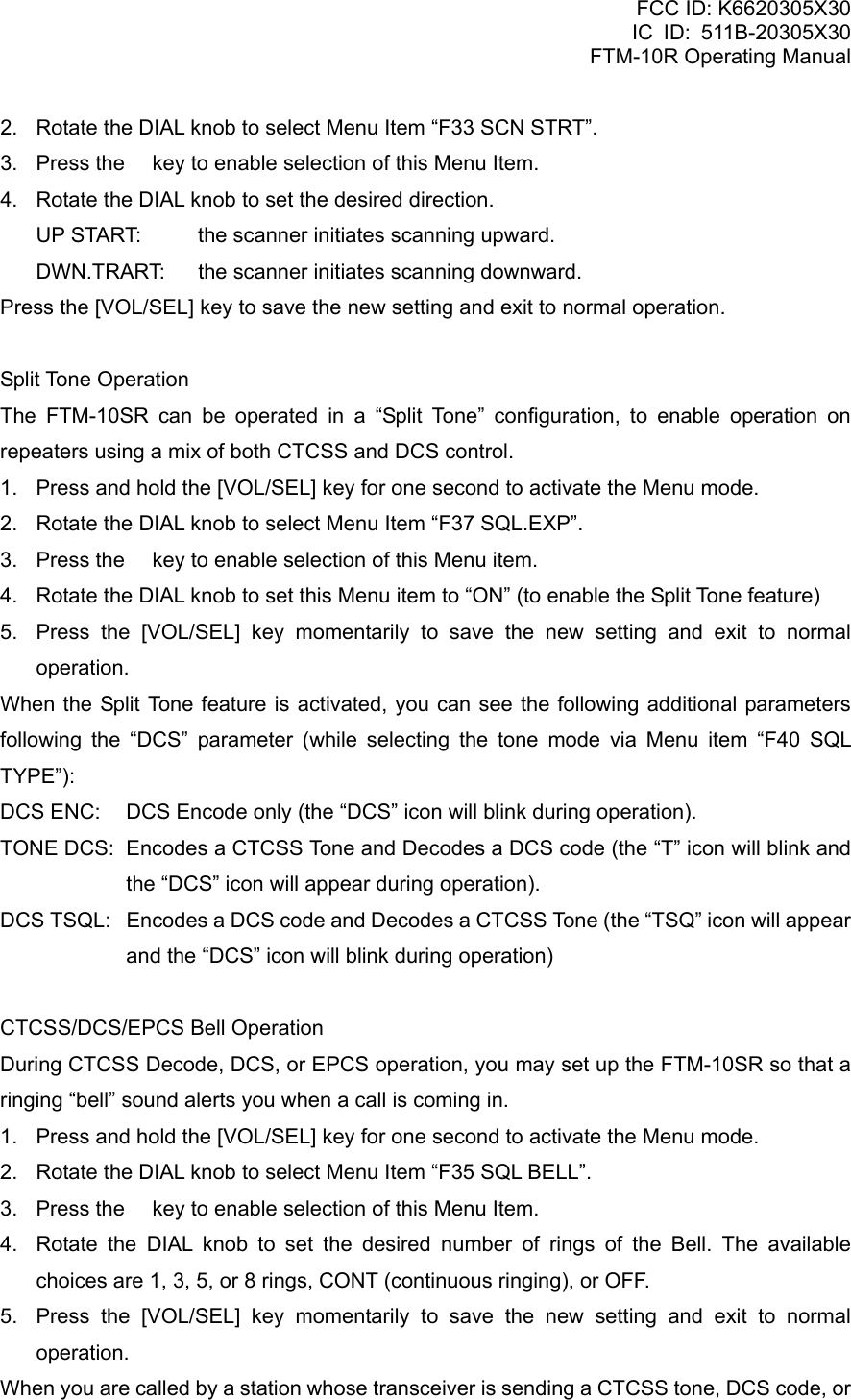 FCC ID: K6620305X30 IC ID: 511B-20305X30     FTM-10R Operating Manual 2.  Rotate the DIAL knob to select Menu Item “F33 SCN STRT”. 3.  Press the  key to enable selection of this Menu Item. 4.  Rotate the DIAL knob to set the desired direction. UP START:  the scanner initiates scanning upward. DWN.TRART:  the scanner initiates scanning downward. Press the [VOL/SEL] key to save the new setting and exit to normal operation.  Split Tone Operation The FTM-10SR can be operated in a “Split Tone” configuration, to enable operation on repeaters using a mix of both CTCSS and DCS control. 1.  Press and hold the [VOL/SEL] key for one second to activate the Menu mode. 2.  Rotate the DIAL knob to select Menu Item “F37 SQL.EXP”. 3.  Press the  key to enable selection of this Menu item. 4.  Rotate the DIAL knob to set this Menu item to “ON” (to enable the Split Tone feature) 5.  Press the [VOL/SEL] key momentarily to save the new setting and exit to normal operation. When the Split Tone feature is activated, you can see the following additional parameters following the “DCS” parameter (while selecting the tone mode via Menu item “F40 SQL TYPE”): DCS ENC:  DCS Encode only (the “DCS” icon will blink during operation). TONE DCS:  Encodes a CTCSS Tone and Decodes a DCS code (the “T” icon will blink and the “DCS” icon will appear during operation). DCS TSQL:  Encodes a DCS code and Decodes a CTCSS Tone (the “TSQ” icon will appear and the “DCS” icon will blink during operation)  CTCSS/DCS/EPCS Bell Operation During CTCSS Decode, DCS, or EPCS operation, you may set up the FTM-10SR so that a ringing “bell” sound alerts you when a call is coming in. 1.  Press and hold the [VOL/SEL] key for one second to activate the Menu mode. 2.  Rotate the DIAL knob to select Menu Item “F35 SQL BELL”. 3.  Press the  key to enable selection of this Menu Item. 4.  Rotate the DIAL knob to set the desired number of rings of the Bell. The available choices are 1, 3, 5, or 8 rings, CONT (continuous ringing), or OFF. 5.  Press the [VOL/SEL] key momentarily to save the new setting and exit to normal operation. When you are called by a station whose transceiver is sending a CTCSS tone, DCS code, or  Vertex Standard Co., Ltd. 67 