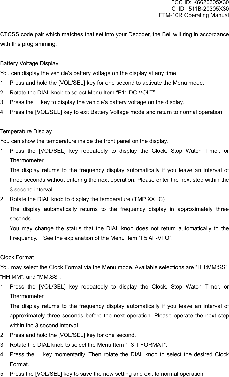 FCC ID: K6620305X30 IC ID: 511B-20305X30     FTM-10R Operating Manual CTCSS code pair which matches that set into your Decoder, the Bell will ring in accordance with this programming.  Battery Voltage Display You can display the vehicle&apos;s battery voltage on the display at any time. 1.  Press and hold the [VOL/SEL] key for one second to activate the Menu mode. 2.  Rotate the DIAL knob to select Menu Item “F11 DC VOLT”. 3.  Press the  key to display the vehicle’s battery voltage on the display. 4.  Press the [VOL/SEL] key to exit Battery Voltage mode and return to normal operation.  Temperature Display You can show the temperature inside the front panel on the display. 1.  Press the [VOL/SEL] key repeatedly to display the Clock, Stop Watch Timer, or Thermometer.    The display returns to the frequency display automatically if you leave an interval of three seconds without entering the next operation. Please enter the next step within the 3 second interval. 2.  Rotate the DIAL knob to display the temperature (TMP XX °C)    The display automatically returns to the frequency display in approximately three seconds.   You may change the status that the DIAL knob does not return automatically to the Frequency.    See the explanation of the Menu Item “F5 AF-VFO”.  Clock Format You may select the Clock Format via the Menu mode. Available selections are “HH:MM:SS”, “HH:MM”, and “MM:SS”. 1.  Press the [VOL/SEL] key repeatedly to display the Clock, Stop Watch Timer, or Thermometer.    The display returns to the frequency display automatically if you leave an interval of approximately three seconds before the next operation. Please operate the next step within the 3 second interval. 2.  Press and hold the [VOL/SEL] key for one second. 3.  Rotate the DIAL knob to select the Menu Item “T3 T FORMAT”. 4.  Press the  key momentarily. Then rotate the DIAL knob to select the desired Clock Format. 5.  Press the [VOL/SEL] key to save the new setting and exit to normal operation.  Vertex Standard Co., Ltd. 68 
