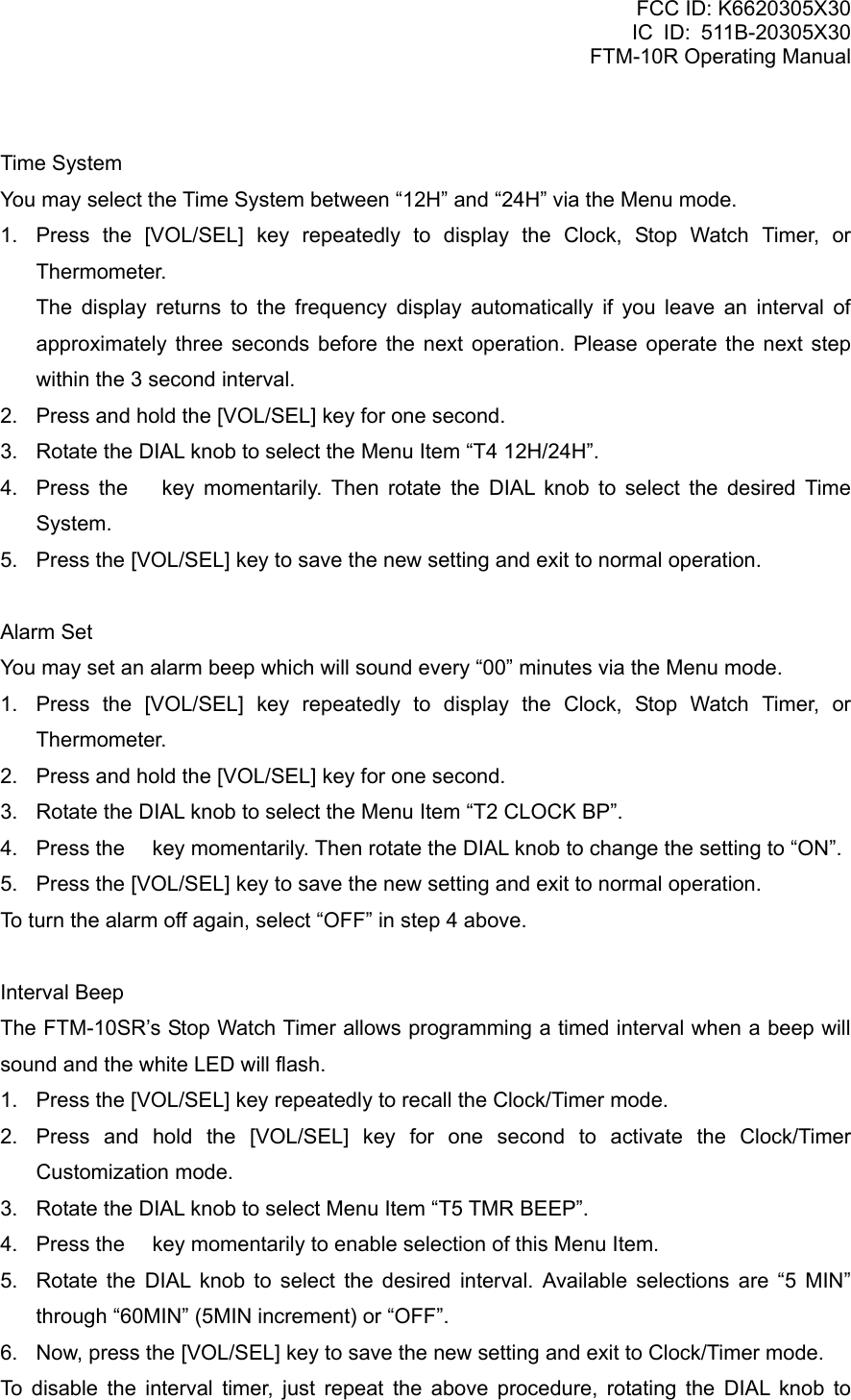 FCC ID: K6620305X30 IC ID: 511B-20305X30     FTM-10R Operating Manual  Time System You may select the Time System between “12H” and “24H” via the Menu mode. 1.  Press the [VOL/SEL] key repeatedly to display the Clock, Stop Watch Timer, or Thermometer.    The display returns to the frequency display automatically if you leave an interval of approximately three seconds before the next operation. Please operate the next step within the 3 second interval. 2.  Press and hold the [VOL/SEL] key for one second. 3.  Rotate the DIAL knob to select the Menu Item “T4 12H/24H”. 4.  Press the  key momentarily. Then rotate the DIAL knob to select the desired Time System. 5.  Press the [VOL/SEL] key to save the new setting and exit to normal operation.  Alarm Set You may set an alarm beep which will sound every “00” minutes via the Menu mode. 1.  Press the [VOL/SEL] key repeatedly to display the Clock, Stop Watch Timer, or Thermometer. 2.  Press and hold the [VOL/SEL] key for one second. 3.  Rotate the DIAL knob to select the Menu Item “T2 CLOCK BP”. 4.  Press the  key momentarily. Then rotate the DIAL knob to change the setting to “ON”. 5.  Press the [VOL/SEL] key to save the new setting and exit to normal operation. To turn the alarm off again, select “OFF” in step 4 above.  Interval Beep The FTM-10SR’s Stop Watch Timer allows programming a timed interval when a beep will sound and the white LED will flash. 1.  Press the [VOL/SEL] key repeatedly to recall the Clock/Timer mode. 2.  Press and hold the [VOL/SEL] key for one second to activate the Clock/Timer Customization mode. 3.  Rotate the DIAL knob to select Menu Item “T5 TMR BEEP”. 4.  Press the  key momentarily to enable selection of this Menu Item. 5.  Rotate the DIAL knob to select the desired interval. Available selections are “5 MIN” through “60MIN” (5MIN increment) or “OFF”. 6.  Now, press the [VOL/SEL] key to save the new setting and exit to Clock/Timer mode. To disable the interval timer, just repeat the above procedure, rotating the DIAL knob to  Vertex Standard Co., Ltd. 69 