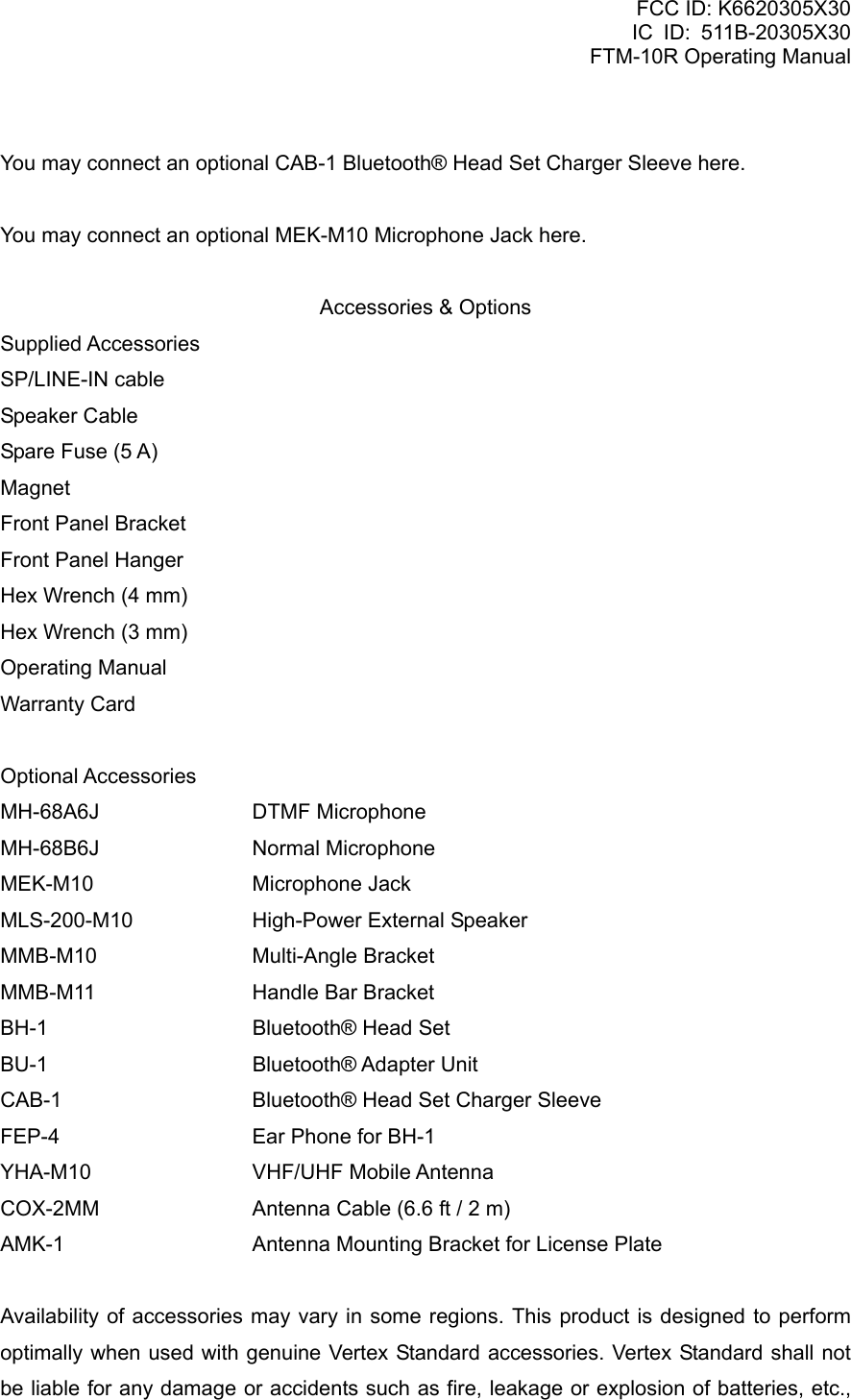 FCC ID: K6620305X30 IC ID: 511B-20305X30     FTM-10R Operating Manual  You may connect an optional CAB-1 Bluetooth® Head Set Charger Sleeve here.  You may connect an optional MEK-M10 Microphone Jack here.  Accessories &amp; Options Supplied Accessories SP/LINE-IN cable Speaker Cable Spare Fuse (5 A) Magnet Front Panel Bracket Front Panel Hanger Hex Wrench (4 mm) Hex Wrench (3 mm) Operating Manual Warranty Card  Optional Accessories MH-68A6J   DTMF Microphone MH-68B6J   Normal Microphone MEK-M10   Microphone Jack MLS-200-M10    High-Power External Speaker MMB-M10   Multi-Angle Bracket MMB-M11    Handle Bar Bracket BH-1   Bluetooth® Head Set BU-1   Bluetooth® Adapter Unit CAB-1      Bluetooth® Head Set Charger Sleeve FEP-4      Ear Phone for BH-1 YHA-M10   VHF/UHF Mobile Antenna COX-2MM    Antenna Cable (6.6 ft / 2 m) AMK-1   Antenna Mounting Bracket for License Plate  Availability of accessories may vary in some regions. This product is designed to perform optimally when used with genuine Vertex Standard accessories. Vertex Standard shall not be liable for any damage or accidents such as fire, leakage or explosion of batteries, etc.,  Vertex Standard Co., Ltd. 7 