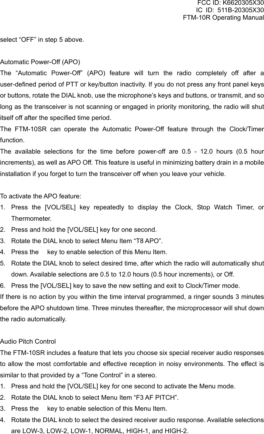 FCC ID: K6620305X30 IC ID: 511B-20305X30     FTM-10R Operating Manual select “OFF” in step 5 above.  Automatic Power-Off (APO) The “Automatic Power-Off” (APO) feature will turn the radio completely off after a user-defined period of PTT or key/button inactivity. If you do not press any front panel keys or buttons, rotate the DIAL knob, use the microphone’s keys and buttons, or transmit, and so long as the transceiver is not scanning or engaged in priority monitoring, the radio will shut itself off after the specified time period.   The FTM-10SR can operate the Automatic Power-Off feature through the Clock/Timer function. The available selections for the time before power-off are 0.5 - 12.0 hours (0.5 hour increments), as well as APO Off. This feature is useful in minimizing battery drain in a mobile installation if you forget to turn the transceiver off when you leave your vehicle.  To activate the APO feature: 1.  Press the [VOL/SEL] key repeatedly to display the Clock, Stop Watch Timer, or Thermometer. 2.  Press and hold the [VOL/SEL] key for one second. 3.  Rotate the DIAL knob to select Menu Item “T8 APO”. 4.  Press the  key to enable selection of this Menu Item. 5.  Rotate the DIAL knob to select desired time, after which the radio will automatically shut down. Available selections are 0.5 to 12.0 hours (0.5 hour increments), or Off. 6.  Press the [VOL/SEL] key to save the new setting and exit to Clock/Timer mode. If there is no action by you within the time interval programmed, a ringer sounds 3 minutes before the APO shutdown time. Three minutes thereafter, the microprocessor will shut down the radio automatically.  Audio Pitch Control The FTM-10SR includes a feature that lets you choose six special receiver audio responses to allow the most comfortable and effective reception in noisy environments. The effect is similar to that provided by a “Tone Control” in a stereo. 1.  Press and hold the [VOL/SEL] key for one second to activate the Menu mode. 2.  Rotate the DIAL knob to select Menu Item “F3 AF PITCH”. 3.  Press the  key to enable selection of this Menu Item. 4.  Rotate the DIAL knob to select the desired receiver audio response. Available selections are LOW-3, LOW-2, LOW-1, NORMAL, HIGH-1, and HIGH-2.  Vertex Standard Co., Ltd. 70 