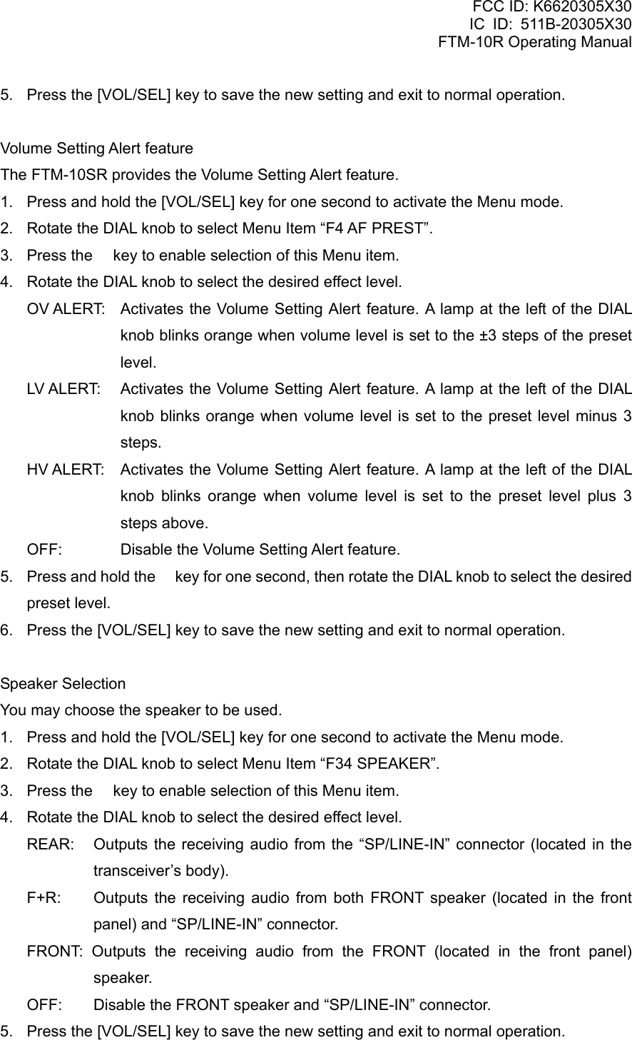 FCC ID: K6620305X30 IC ID: 511B-20305X30     FTM-10R Operating Manual 5.  Press the [VOL/SEL] key to save the new setting and exit to normal operation.  Volume Setting Alert feature The FTM-10SR provides the Volume Setting Alert feature. 1.  Press and hold the [VOL/SEL] key for one second to activate the Menu mode. 2.  Rotate the DIAL knob to select Menu Item “F4 AF PREST”. 3.  Press the  key to enable selection of this Menu item. 4.  Rotate the DIAL knob to select the desired effect level. OV ALERT:  Activates the Volume Setting Alert feature. A lamp at the left of the DIAL knob blinks orange when volume level is set to the ±3 steps of the preset level. LV ALERT:  Activates the Volume Setting Alert feature. A lamp at the left of the DIAL knob blinks orange when volume level is set to the preset level minus 3 steps. HV ALERT:  Activates the Volume Setting Alert feature. A lamp at the left of the DIAL knob blinks orange when volume level is set to the preset level plus 3 steps above. OFF:    Disable the Volume Setting Alert feature. 5.  Press and hold the  key for one second, then rotate the DIAL knob to select the desired preset level. 6.  Press the [VOL/SEL] key to save the new setting and exit to normal operation.  Speaker Selection You may choose the speaker to be used. 1.  Press and hold the [VOL/SEL] key for one second to activate the Menu mode. 2.  Rotate the DIAL knob to select Menu Item “F34 SPEAKER”. 3.  Press the  key to enable selection of this Menu item. 4.  Rotate the DIAL knob to select the desired effect level. REAR:   Outputs the receiving audio from the “SP/LINE-IN” connector (located in the transceiver’s body). F+R:   Outputs the receiving audio from both FRONT speaker (located in the front panel) and “SP/LINE-IN” connector. FRONT: Outputs the receiving audio from the FRONT (located in the front panel) speaker. OFF:    Disable the FRONT speaker and “SP/LINE-IN” connector. 5.  Press the [VOL/SEL] key to save the new setting and exit to normal operation.  Vertex Standard Co., Ltd. 71 