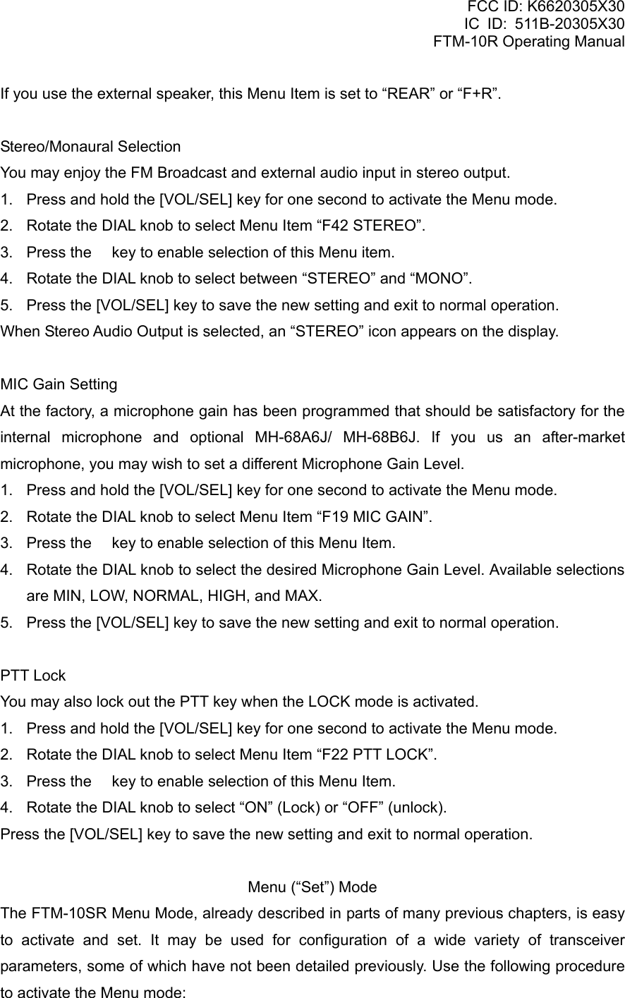 FCC ID: K6620305X30 IC ID: 511B-20305X30     FTM-10R Operating Manual If you use the external speaker, this Menu Item is set to “REAR” or “F+R”.  Stereo/Monaural Selection You may enjoy the FM Broadcast and external audio input in stereo output. 1.  Press and hold the [VOL/SEL] key for one second to activate the Menu mode. 2.  Rotate the DIAL knob to select Menu Item “F42 STEREO”. 3.  Press the  key to enable selection of this Menu item. 4.  Rotate the DIAL knob to select between “STEREO” and “MONO”. 5.  Press the [VOL/SEL] key to save the new setting and exit to normal operation. When Stereo Audio Output is selected, an “STEREO” icon appears on the display.  MIC Gain Setting At the factory, a microphone gain has been programmed that should be satisfactory for the internal microphone and optional MH-68A6J/ MH-68B6J. If you us an after-market microphone, you may wish to set a different Microphone Gain Level. 1.  Press and hold the [VOL/SEL] key for one second to activate the Menu mode. 2.  Rotate the DIAL knob to select Menu Item “F19 MIC GAIN”. 3.  Press the  key to enable selection of this Menu Item. 4.  Rotate the DIAL knob to select the desired Microphone Gain Level. Available selections are MIN, LOW, NORMAL, HIGH, and MAX. 5.  Press the [VOL/SEL] key to save the new setting and exit to normal operation.  PTT Lock You may also lock out the PTT key when the LOCK mode is activated. 1.  Press and hold the [VOL/SEL] key for one second to activate the Menu mode. 2.  Rotate the DIAL knob to select Menu Item “F22 PTT LOCK”. 3.  Press the  key to enable selection of this Menu Item. 4.  Rotate the DIAL knob to select “ON” (Lock) or “OFF” (unlock). Press the [VOL/SEL] key to save the new setting and exit to normal operation.  Menu (“Set”) Mode The FTM-10SR Menu Mode, already described in parts of many previous chapters, is easy to activate and set. It may be used for configuration of a wide variety of transceiver parameters, some of which have not been detailed previously. Use the following procedure to activate the Menu mode:   Vertex Standard Co., Ltd. 72 