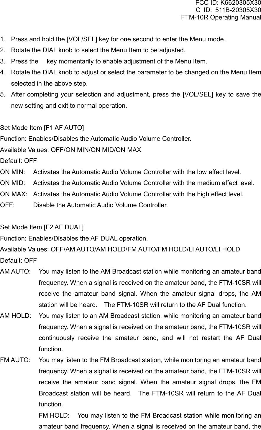 FCC ID: K6620305X30 IC ID: 511B-20305X30     FTM-10R Operating Manual 1.  Press and hold the [VOL/SEL] key for one second to enter the Menu mode. 2.  Rotate the DIAL knob to select the Menu Item to be adjusted. 3.  Press the  key momentarily to enable adjustment of the Menu Item. 4.  Rotate the DIAL knob to adjust or select the parameter to be changed on the Menu Item selected in the above step. 5.  After completing your selection and adjustment, press the [VOL/SEL] key to save the new setting and exit to normal operation.  Set Mode Item [F1 AF AUTO] Function: Enables/Disables the Automatic Audio Volume Controller. Available Values: OFF/ON MIN/ON MID/ON MAX Default: OFF ON MIN:  Activates the Automatic Audio Volume Controller with the low effect level. ON MID:  Activates the Automatic Audio Volume Controller with the medium effect level. ON MAX:  Activates the Automatic Audio Volume Controller with the high effect level. OFF:  Disable the Automatic Audio Volume Controller.    Set Mode Item [F2 AF DUAL] Function: Enables/Disables the AF DUAL operation. Available Values: OFF/AM AUTO/AM HOLD/FM AUTO/FM HOLD/LI AUTO/LI HOLD Default: OFF AM AUTO:  You may listen to the AM Broadcast station while monitoring an amateur band frequency. When a signal is received on the amateur band, the FTM-10SR will receive the amateur band signal. When the amateur signal drops, the AM station will be heard.    The FTM-10SR will return to the AF Dual function. AM HOLD:  You may listen to an AM Broadcast station, while monitoring an amateur band frequency. When a signal is received on the amateur band, the FTM-10SR will continuously receive the amateur band, and will not restart the AF Dual function. FM AUTO:  You may listen to the FM Broadcast station, while monitoring an amateur band frequency. When a signal is received on the amateur band, the FTM-10SR will receive the amateur band signal. When the amateur signal drops, the FM Broadcast station will be heard.  The FTM-10SR will return to the AF Dual function. FM HOLD:  You may listen to the FM Broadcast station while monitoring an amateur band frequency. When a signal is received on the amateur band, the  Vertex Standard Co., Ltd. 73 