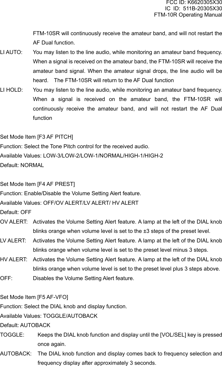 FCC ID: K6620305X30 IC ID: 511B-20305X30     FTM-10R Operating Manual FTM-10SR will continuously receive the amateur band, and will not restart the AF Dual function. LI AUTO:  You may listen to the line audio, while monitoring an amateur band frequency. When a signal is received on the amateur band, the FTM-10SR will receive the amateur band signal. When the amateur signal drops, the line audio will be heard.    The FTM-10SR will return to the AF Dual function LI HOLD:  You may listen to the line audio, while monitoring an amateur band frequency. When a signal is received on the amateur band, the FTM-10SR will continuously receive the amateur band, and will not restart the AF Dual function  Set Mode Item [F3 AF PITCH] Function: Select the Tone Pitch control for the received audio. Available Values: LOW-3/LOW-2/LOW-1/NORMAL/HIGH-1/HIGH-2 Default: NORMAL  Set Mode Item [F4 AF PREST] Function: Enable/Disable the Volume Setting Alert feature. Available Values: OFF/OV ALERT/LV ALERT/ HV ALERT Default: OFF OV ALERT:  Activates the Volume Setting Alert feature. A lamp at the left of the DIAL knob blinks orange when volume level is set to the ±3 steps of the preset level. LV ALERT:  Activates the Volume Setting Alert feature. A lamp at the left of the DIAL knob blinks orange when volume level is set to the preset level minus 3 steps. HV ALERT:  Activates the Volume Setting Alert feature. A lamp at the left of the DIAL knob blinks orange when volume level is set to the preset level plus 3 steps above. OFF:    Disables the Volume Setting Alert feature.  Set Mode Item [F5 AF-VFO] Function: Select the DIAL knob and display function. Available Values: TOGGLE/AUTOBACK Default: AUTOBACK TOGGLE:  Keeps the DIAL knob function and display until the [VOL/SEL] key is pressed once again. AUTOBACK:  The DIAL knob function and display comes back to frequency selection and frequency display after approximately 3 seconds.  Vertex Standard Co., Ltd. 74 