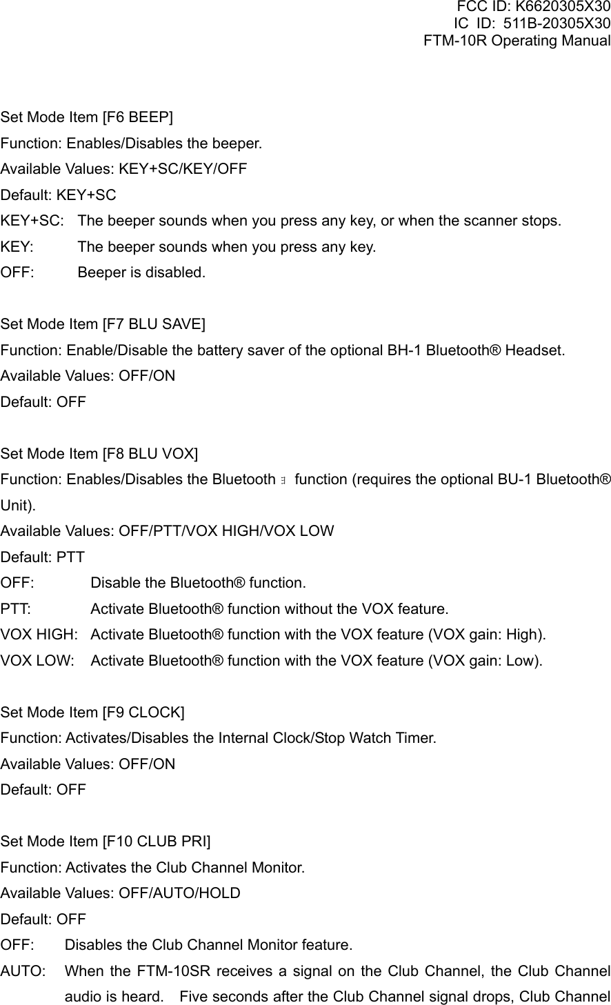 FCC ID: K6620305X30 IC ID: 511B-20305X30     FTM-10R Operating Manual  Set Mode Item [F6 BEEP] Function: Enables/Disables the beeper. Available Values: KEY+SC/KEY/OFF Default: KEY+SC KEY+SC:  The beeper sounds when you press any key, or when the scanner stops. KEY:  The beeper sounds when you press any key. OFF:  Beeper is disabled.  Set Mode Item [F7 BLU SAVE] Function: Enable/Disable the battery saver of the optional BH-1 Bluetooth® Headset. Available Values: OFF/ON Default: OFF  Set Mode Item [F8 BLU VOX] Function: Enables/Disables the Bluetooth ｮ  function (requires the optional BU-1 Bluetooth® Unit). Available Values: OFF/PTT/VOX HIGH/VOX LOW Default: PTT OFF:  Disable the Bluetooth® function. PTT:  Activate Bluetooth® function without the VOX feature. VOX HIGH:  Activate Bluetooth® function with the VOX feature (VOX gain: High). VOX LOW:  Activate Bluetooth® function with the VOX feature (VOX gain: Low).  Set Mode Item [F9 CLOCK] Function: Activates/Disables the Internal Clock/Stop Watch Timer. Available Values: OFF/ON Default: OFF  Set Mode Item [F10 CLUB PRI] Function: Activates the Club Channel Monitor. Available Values: OFF/AUTO/HOLD Default: OFF OFF:  Disables the Club Channel Monitor feature. AUTO:  When the FTM-10SR receives a signal on the Club Channel, the Club Channel audio is heard.    Five seconds after the Club Channel signal drops, Club Channel  Vertex Standard Co., Ltd. 75 