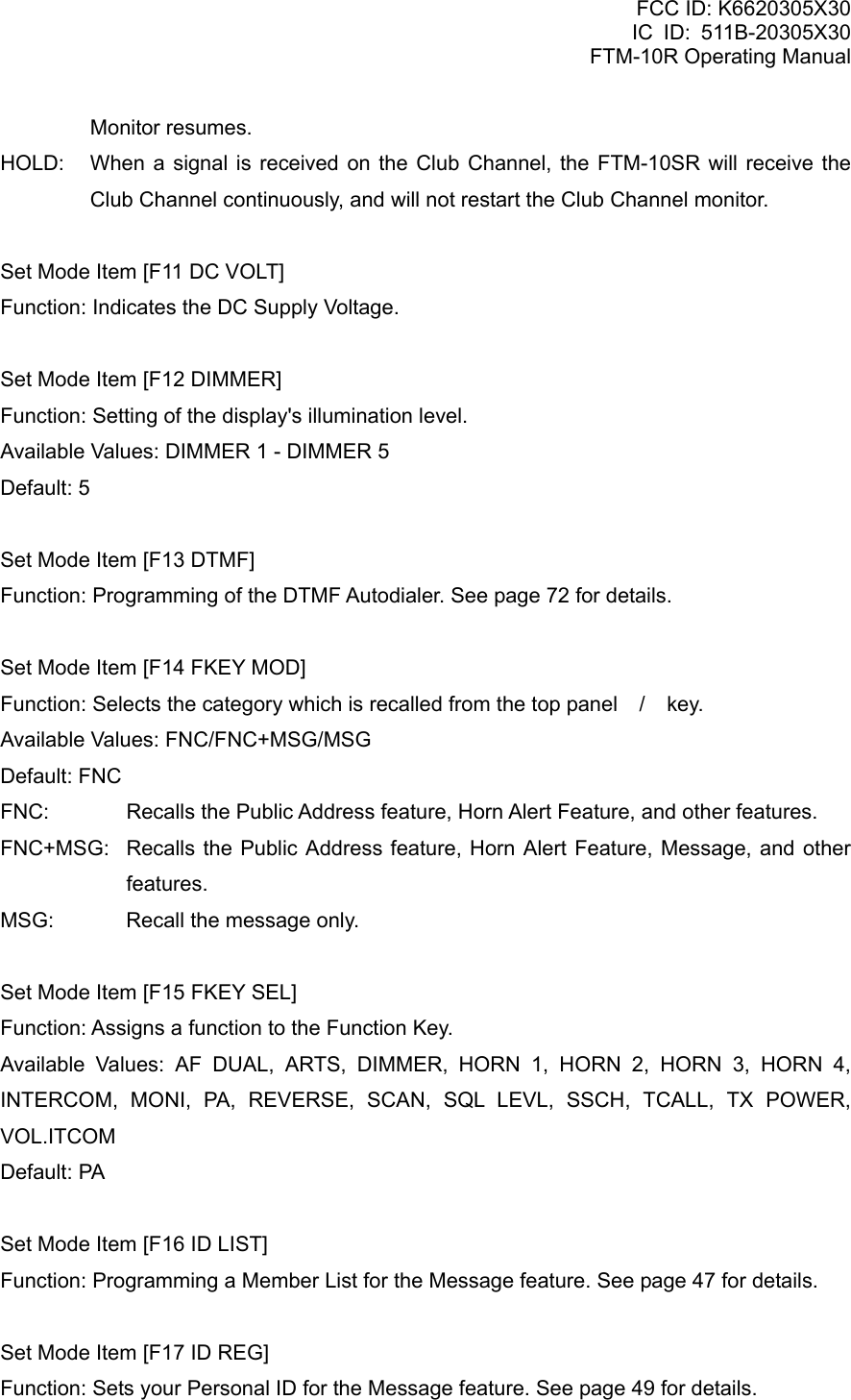 FCC ID: K6620305X30 IC ID: 511B-20305X30     FTM-10R Operating Manual Monitor resumes. HOLD:  When a signal is received on the Club Channel, the FTM-10SR will receive the Club Channel continuously, and will not restart the Club Channel monitor.  Set Mode Item [F11 DC VOLT] Function: Indicates the DC Supply Voltage.  Set Mode Item [F12 DIMMER] Function: Setting of the display&apos;s illumination level. Available Values: DIMMER 1 - DIMMER 5 Default: 5  Set Mode Item [F13 DTMF] Function: Programming of the DTMF Autodialer. See page 72 for details.  Set Mode Item [F14 FKEY MOD] Function: Selects the category which is recalled from the top panel / key. Available Values: FNC/FNC+MSG/MSG Default: FNC FNC:  Recalls the Public Address feature, Horn Alert Feature, and other features. FNC+MSG:  Recalls the Public Address feature, Horn Alert Feature, Message, and other features. MSG:  Recall the message only.  Set Mode Item [F15 FKEY SEL] Function: Assigns a function to the Function Key. Available Values: AF DUAL, ARTS, DIMMER, HORN 1, HORN 2, HORN 3, HORN 4, INTERCOM, MONI, PA, REVERSE, SCAN, SQL LEVL, SSCH, TCALL, TX POWER, VOL.ITCOM Default: PA  Set Mode Item [F16 ID LIST] Function: Programming a Member List for the Message feature. See page 47 for details.  Set Mode Item [F17 ID REG] Function: Sets your Personal ID for the Message feature. See page 49 for details.  Vertex Standard Co., Ltd. 76 