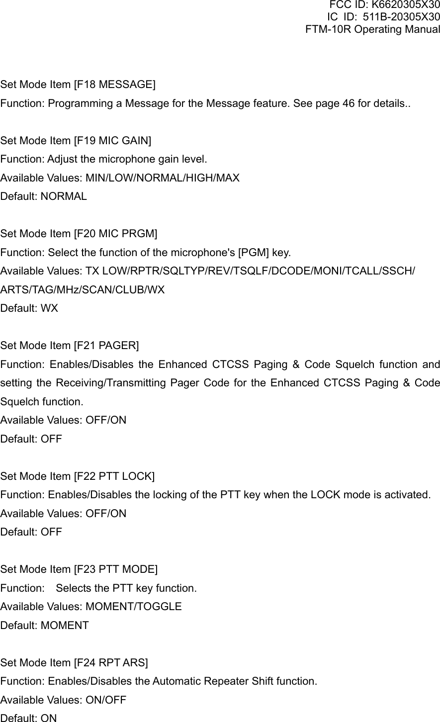 FCC ID: K6620305X30 IC ID: 511B-20305X30     FTM-10R Operating Manual  Set Mode Item [F18 MESSAGE] Function: Programming a Message for the Message feature. See page 46 for details..  Set Mode Item [F19 MIC GAIN] Function: Adjust the microphone gain level. Available Values: MIN/LOW/NORMAL/HIGH/MAX Default: NORMAL  Set Mode Item [F20 MIC PRGM] Function: Select the function of the microphone&apos;s [PGM] key. Available Values: TX LOW/RPTR/SQLTYP/REV/TSQLF/DCODE/MONI/TCALL/SSCH/ ARTS/TAG/MHz/SCAN/CLUB/WX Default: WX  Set Mode Item [F21 PAGER] Function: Enables/Disables the Enhanced CTCSS Paging &amp; Code Squelch function and setting the Receiving/Transmitting Pager Code for the Enhanced CTCSS Paging &amp; Code Squelch function. Available Values: OFF/ON Default: OFF  Set Mode Item [F22 PTT LOCK] Function: Enables/Disables the locking of the PTT key when the LOCK mode is activated. Available Values: OFF/ON Default: OFF  Set Mode Item [F23 PTT MODE] Function:    Selects the PTT key function. Available Values: MOMENT/TOGGLE Default: MOMENT  Set Mode Item [F24 RPT ARS] Function: Enables/Disables the Automatic Repeater Shift function. Available Values: ON/OFF Default: ON  Vertex Standard Co., Ltd. 77 