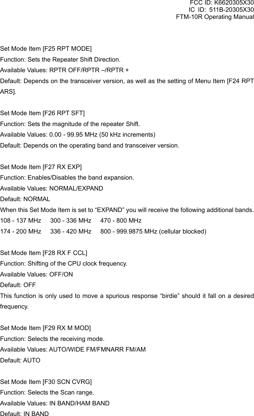 FCC ID: K6620305X30 IC ID: 511B-20305X30     FTM-10R Operating Manual  Set Mode Item [F25 RPT MODE] Function: Sets the Repeater Shift Direction. Available Values: RPTR OFF/RPTR –/RPTR + Default: Depends on the transceiver version, as well as the setting of Menu Item [F24 RPT ARS].  Set Mode Item [F26 RPT SFT] Function: Sets the magnitude of the repeater Shift. Available Values: 0.00 - 99.95 MHz (50 kHz increments) Default: Depends on the operating band and transceiver version.  Set Mode Item [F27 RX EXP] Function: Enables/Disables the band expansion. Available Values: NORMAL/EXPAND Default: NORMAL When this Set Mode Item is set to “EXPAND” you will receive the following additional bands. 108 - 137 MHz  300 - 336 MHz  470 - 800 MHz 174 - 200 MHz  336 - 420 MHz  800 - 999.9875 MHz (cellular blocked)  Set Mode Item [F28 RX F CCL] Function: Shifting of the CPU clock frequency. Available Values: OFF/ON Default: OFF This function is only used to move a spurious response “birdie” should it fall on a desired frequency.  Set Mode Item [F29 RX M MOD] Function: Selects the receiving mode. Available Values: AUTO/WIDE FM/FMNARR FM/AM Default: AUTO  Set Mode Item [F30 SCN CVRG] Function: Selects the Scan range. Available Values: IN BAND/HAM BAND Default: IN BAND  Vertex Standard Co., Ltd. 78 