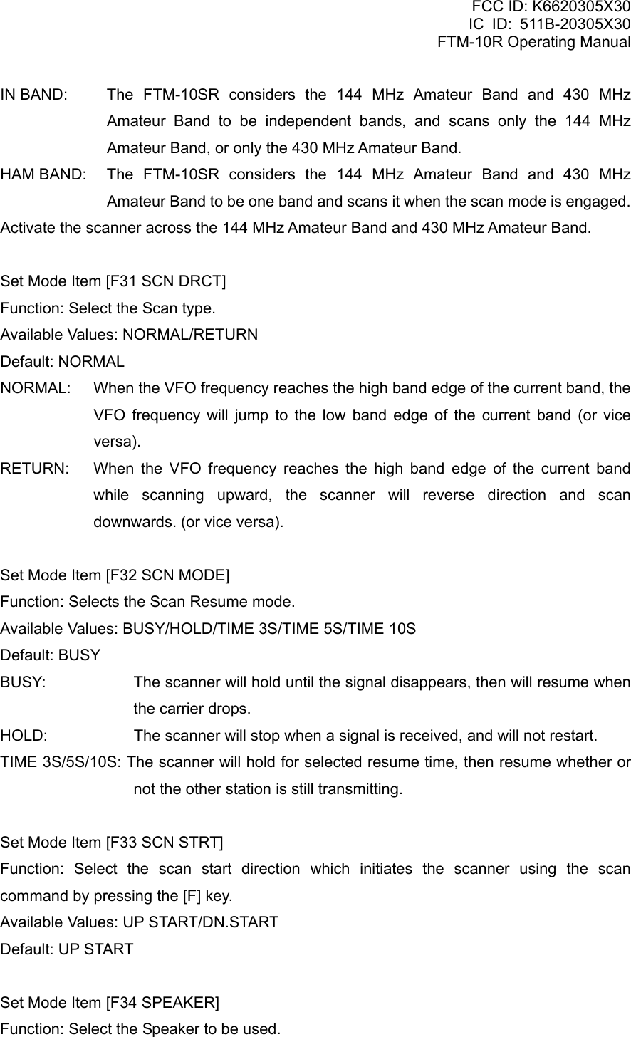 FCC ID: K6620305X30 IC ID: 511B-20305X30     FTM-10R Operating Manual IN BAND:  The FTM-10SR considers the 144 MHz Amateur Band and 430 MHz Amateur Band to be independent bands, and scans only the 144 MHz Amateur Band, or only the 430 MHz Amateur Band. HAM BAND:  The FTM-10SR considers the 144 MHz Amateur Band and 430 MHz Amateur Band to be one band and scans it when the scan mode is engaged. Activate the scanner across the 144 MHz Amateur Band and 430 MHz Amateur Band.  Set Mode Item [F31 SCN DRCT] Function: Select the Scan type. Available Values: NORMAL/RETURN Default: NORMAL NORMAL:  When the VFO frequency reaches the high band edge of the current band, the VFO frequency will jump to the low band edge of the current band (or vice versa). RETURN:  When the VFO frequency reaches the high band edge of the current band while scanning upward, the scanner will reverse direction and scan downwards. (or vice versa).  Set Mode Item [F32 SCN MODE] Function: Selects the Scan Resume mode. Available Values: BUSY/HOLD/TIME 3S/TIME 5S/TIME 10S Default: BUSY BUSY:  The scanner will hold until the signal disappears, then will resume when the carrier drops. HOLD:  The scanner will stop when a signal is received, and will not restart. TIME 3S/5S/10S: The scanner will hold for selected resume time, then resume whether or not the other station is still transmitting.  Set Mode Item [F33 SCN STRT] Function: Select the scan start direction which initiates the scanner using the scan command by pressing the [F] key. Available Values: UP START/DN.START Default: UP START  Set Mode Item [F34 SPEAKER] Function: Select the Speaker to be used.  Vertex Standard Co., Ltd. 79 