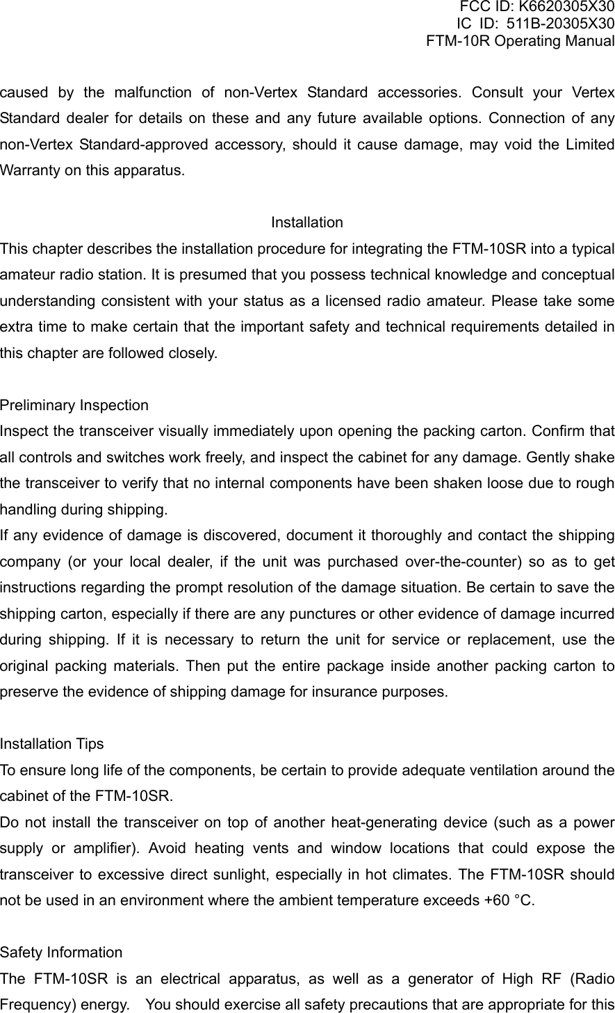 FCC ID: K6620305X30 IC ID: 511B-20305X30     FTM-10R Operating Manual caused by the malfunction of non-Vertex Standard accessories. Consult your Vertex Standard dealer for details on these and any future available options. Connection of any non-Vertex Standard-approved accessory, should it cause damage, may void the Limited Warranty on this apparatus.  Installation This chapter describes the installation procedure for integrating the FTM-10SR into a typical amateur radio station. It is presumed that you possess technical knowledge and conceptual understanding consistent with your status as a licensed radio amateur. Please take some extra time to make certain that the important safety and technical requirements detailed in this chapter are followed closely.  Preliminary Inspection Inspect the transceiver visually immediately upon opening the packing carton. Confirm that all controls and switches work freely, and inspect the cabinet for any damage. Gently shake the transceiver to verify that no internal components have been shaken loose due to rough handling during shipping. If any evidence of damage is discovered, document it thoroughly and contact the shipping company (or your local dealer, if the unit was purchased over-the-counter) so as to get instructions regarding the prompt resolution of the damage situation. Be certain to save the shipping carton, especially if there are any punctures or other evidence of damage incurred during shipping. If it is necessary to return the unit for service or replacement, use the original packing materials. Then put the entire package inside another packing carton to preserve the evidence of shipping damage for insurance purposes.  Installation Tips To ensure long life of the components, be certain to provide adequate ventilation around the cabinet of the FTM-10SR. Do not install the transceiver on top of another heat-generating device (such as a power supply or amplifier). Avoid heating vents and window locations that could expose the transceiver to excessive direct sunlight, especially in hot climates. The FTM-10SR should not be used in an environment where the ambient temperature exceeds +60 °C.  Safety Information The FTM-10SR is an electrical apparatus, as well as a generator of High RF (Radio Frequency) energy.    You should exercise all safety precautions that are appropriate for this  Vertex Standard Co., Ltd. 8 