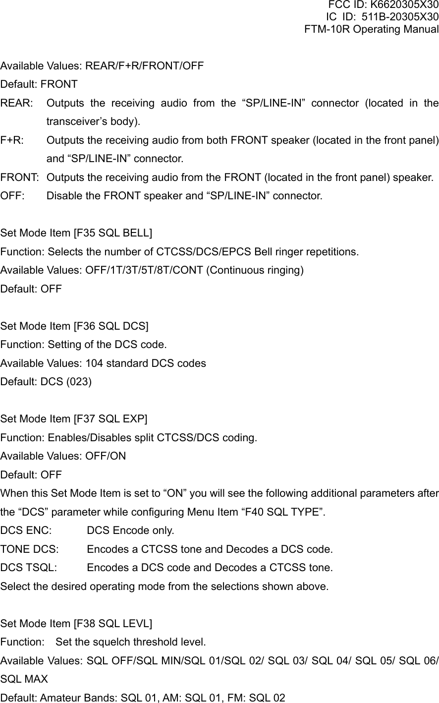 FCC ID: K6620305X30 IC ID: 511B-20305X30     FTM-10R Operating Manual Available Values: REAR/F+R/FRONT/OFF Default: FRONT REAR:  Outputs the receiving audio from the “SP/LINE-IN” connector (located in the transceiver’s body). F+R:  Outputs the receiving audio from both FRONT speaker (located in the front panel) and “SP/LINE-IN” connector. FRONT:  Outputs the receiving audio from the FRONT (located in the front panel) speaker. OFF:  Disable the FRONT speaker and “SP/LINE-IN” connector.  Set Mode Item [F35 SQL BELL] Function: Selects the number of CTCSS/DCS/EPCS Bell ringer repetitions. Available Values: OFF/1T/3T/5T/8T/CONT (Continuous ringing) Default: OFF  Set Mode Item [F36 SQL DCS] Function: Setting of the DCS code. Available Values: 104 standard DCS codes Default: DCS (023)  Set Mode Item [F37 SQL EXP] Function: Enables/Disables split CTCSS/DCS coding. Available Values: OFF/ON Default: OFF When this Set Mode Item is set to “ON” you will see the following additional parameters after the “DCS” parameter while configuring Menu Item “F40 SQL TYPE”. DCS ENC:  DCS Encode only. TONE DCS:  Encodes a CTCSS tone and Decodes a DCS code. DCS TSQL:  Encodes a DCS code and Decodes a CTCSS tone. Select the desired operating mode from the selections shown above.  Set Mode Item [F38 SQL LEVL] Function:    Set the squelch threshold level. Available Values: SQL OFF/SQL MIN/SQL 01/SQL 02/ SQL 03/ SQL 04/ SQL 05/ SQL 06/ SQL MAX Default: Amateur Bands: SQL 01, AM: SQL 01, FM: SQL 02   Vertex Standard Co., Ltd. 80 