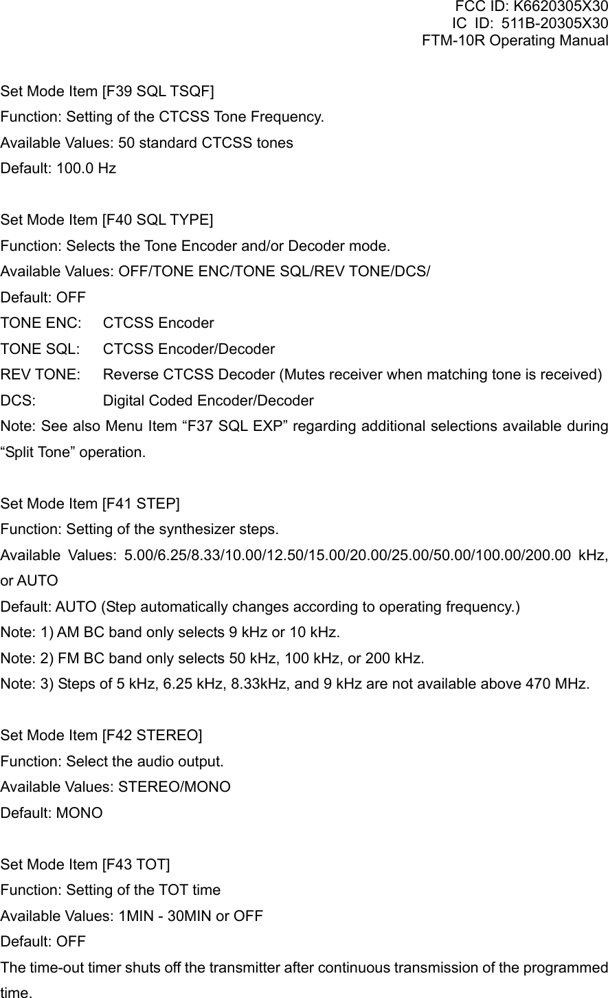 FCC ID: K6620305X30 IC ID: 511B-20305X30     FTM-10R Operating Manual Set Mode Item [F39 SQL TSQF] Function: Setting of the CTCSS Tone Frequency. Available Values: 50 standard CTCSS tones Default: 100.0 Hz  Set Mode Item [F40 SQL TYPE] Function: Selects the Tone Encoder and/or Decoder mode. Available Values: OFF/TONE ENC/TONE SQL/REV TONE/DCS/ Default: OFF TONE ENC:  CTCSS Encoder TONE SQL:  CTCSS Encoder/Decoder REV TONE:  Reverse CTCSS Decoder (Mutes receiver when matching tone is received) DCS:  Digital Coded Encoder/Decoder Note: See also Menu Item “F37 SQL EXP” regarding additional selections available during “Split Tone” operation.  Set Mode Item [F41 STEP] Function: Setting of the synthesizer steps. Available Values: 5.00/6.25/8.33/10.00/12.50/15.00/20.00/25.00/50.00/100.00/200.00 kHz, or AUTO Default: AUTO (Step automatically changes according to operating frequency.) Note: 1) AM BC band only selects 9 kHz or 10 kHz. Note: 2) FM BC band only selects 50 kHz, 100 kHz, or 200 kHz. Note: 3) Steps of 5 kHz, 6.25 kHz, 8.33kHz, and 9 kHz are not available above 470 MHz.  Set Mode Item [F42 STEREO] Function: Select the audio output. Available Values: STEREO/MONO Default: MONO  Set Mode Item [F43 TOT] Function: Setting of the TOT time Available Values: 1MIN - 30MIN or OFF Default: OFF The time-out timer shuts off the transmitter after continuous transmission of the programmed time.  Vertex Standard Co., Ltd. 81 