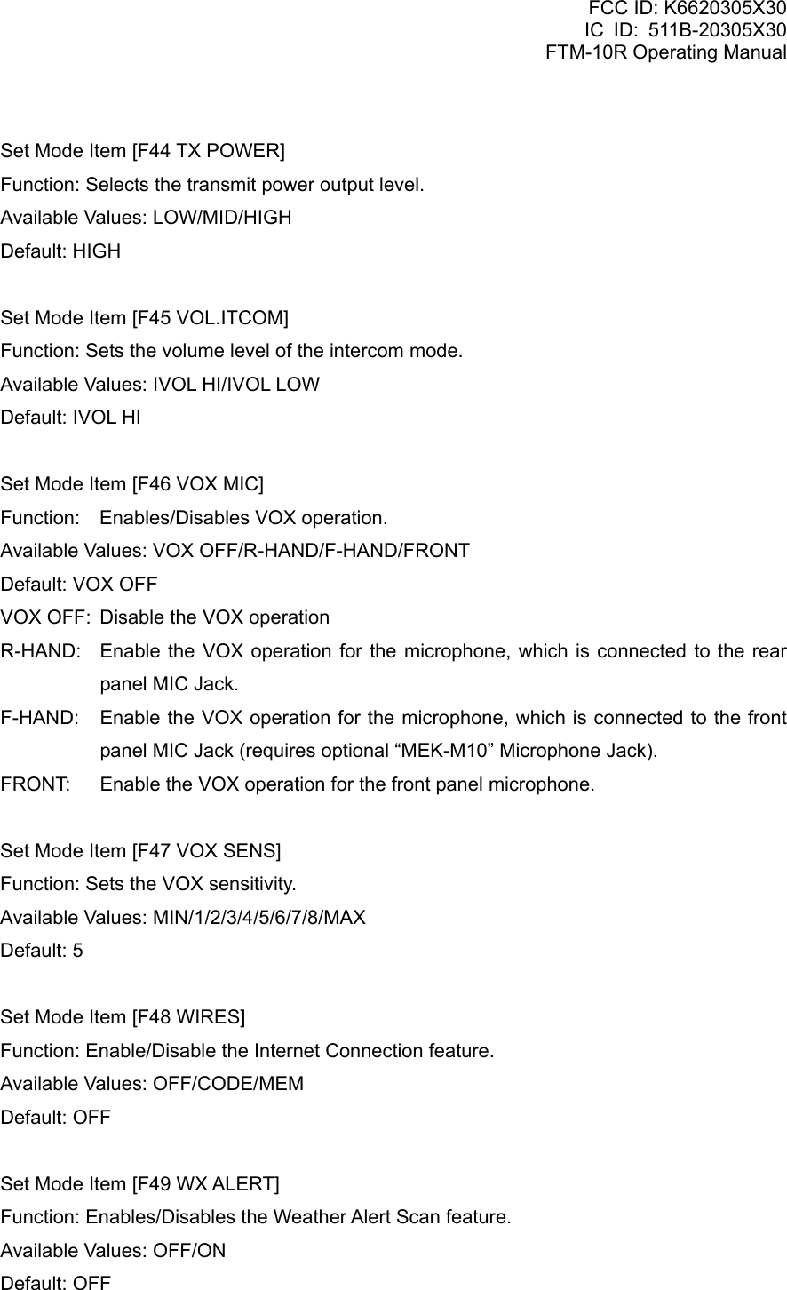 FCC ID: K6620305X30 IC ID: 511B-20305X30     FTM-10R Operating Manual  Set Mode Item [F44 TX POWER] Function: Selects the transmit power output level. Available Values: LOW/MID/HIGH Default: HIGH  Set Mode Item [F45 VOL.ITCOM] Function: Sets the volume level of the intercom mode. Available Values: IVOL HI/IVOL LOW Default: IVOL HI  Set Mode Item [F46 VOX MIC] Function:  Enables/Disables VOX operation. Available Values: VOX OFF/R-HAND/F-HAND/FRONT Default: VOX OFF VOX OFF:  Disable the VOX operation R-HAND:  Enable the VOX operation for the microphone, which is connected to the rear panel MIC Jack. F-HAND:  Enable the VOX operation for the microphone, which is connected to the front panel MIC Jack (requires optional “MEK-M10” Microphone Jack). FRONT:  Enable the VOX operation for the front panel microphone.  Set Mode Item [F47 VOX SENS] Function: Sets the VOX sensitivity. Available Values: MIN/1/2/3/4/5/6/7/8/MAX Default: 5  Set Mode Item [F48 WIRES] Function: Enable/Disable the Internet Connection feature. Available Values: OFF/CODE/MEM Default: OFF  Set Mode Item [F49 WX ALERT] Function: Enables/Disables the Weather Alert Scan feature. Available Values: OFF/ON Default: OFF  Vertex Standard Co., Ltd. 82 