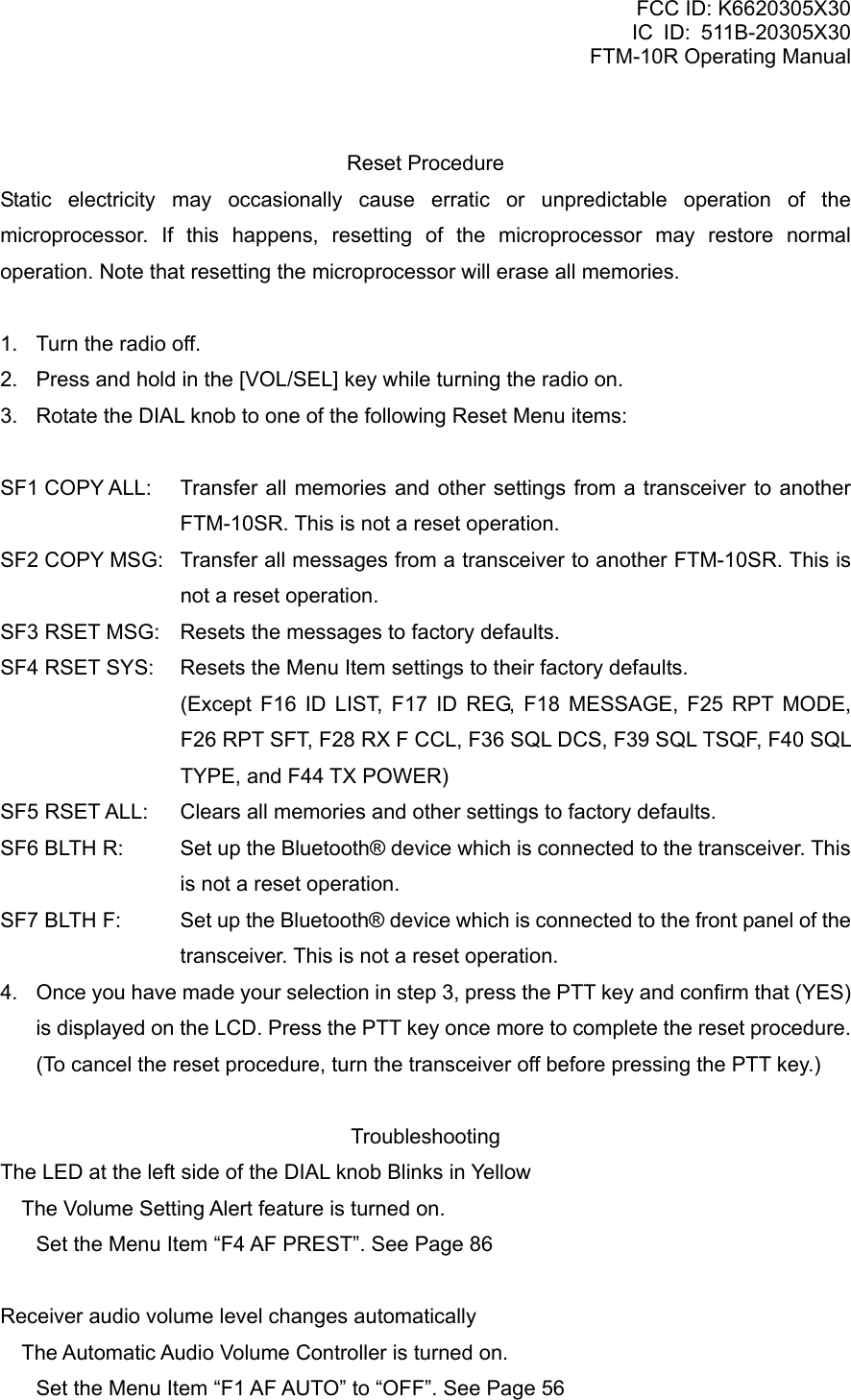 FCC ID: K6620305X30 IC ID: 511B-20305X30     FTM-10R Operating Manual  Reset Procedure Static electricity may occasionally cause erratic or unpredictable operation of the microprocessor. If this happens, resetting of the microprocessor may restore normal operation. Note that resetting the microprocessor will erase all memories.  1.  Turn the radio off. 2.  Press and hold in the [VOL/SEL] key while turning the radio on. 3.  Rotate the DIAL knob to one of the following Reset Menu items:  SF1 COPY ALL:  Transfer all memories and other settings from a transceiver to another FTM-10SR. This is not a reset operation. SF2 COPY MSG:  Transfer all messages from a transceiver to another FTM-10SR. This is not a reset operation. SF3 RSET MSG:  Resets the messages to factory defaults. SF4 RSET SYS:  Resets the Menu Item settings to their factory defaults.   (Except F16 ID LIST, F17 ID REG, F18 MESSAGE, F25 RPT MODE, F26 RPT SFT, F28 RX F CCL, F36 SQL DCS, F39 SQL TSQF, F40 SQL TYPE, and F44 TX POWER) SF5 RSET ALL:  Clears all memories and other settings to factory defaults. SF6 BLTH R:  Set up the Bluetooth® device which is connected to the transceiver. This is not a reset operation. SF7 BLTH F:  Set up the Bluetooth® device which is connected to the front panel of the transceiver. This is not a reset operation. 4.  Once you have made your selection in step 3, press the PTT key and confirm that (YES) is displayed on the LCD. Press the PTT key once more to complete the reset procedure. (To cancel the reset procedure, turn the transceiver off before pressing the PTT key.)  Troubleshooting The LED at the left side of the DIAL knob Blinks in Yellow  The Volume Setting Alert feature is turned on. Set the Menu Item “F4 AF PREST”. See Page 86  Receiver audio volume level changes automatically  The Automatic Audio Volume Controller is turned on. Set the Menu Item “F1 AF AUTO” to “OFF”. See Page 56  Vertex Standard Co., Ltd. 83 