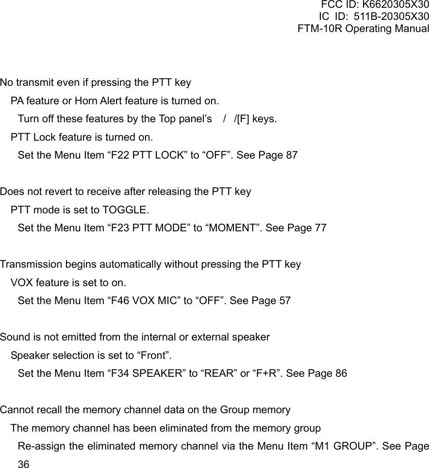 FCC ID: K6620305X30 IC ID: 511B-20305X30     FTM-10R Operating Manual  No transmit even if pressing the PTT key  PA feature or Horn Alert feature is turned on. Turn off these features by the Top panel’s //[F] keys.  PTT Lock feature is turned on. Set the Menu Item “F22 PTT LOCK” to “OFF”. See Page 87  Does not revert to receive after releasing the PTT key  PTT mode is set to TOGGLE. Set the Menu Item “F23 PTT MODE” to “MOMENT”. See Page 77  Transmission begins automatically without pressing the PTT key  VOX feature is set to on. Set the Menu Item “F46 VOX MIC” to “OFF”. See Page 57  Sound is not emitted from the internal or external speaker  Speaker selection is set to “Front”. Set the Menu Item “F34 SPEAKER” to “REAR” or “F+R”. See Page 86  Cannot recall the memory channel data on the Group memory  The memory channel has been eliminated from the memory group Re-assign the eliminated memory channel via the Menu Item “M1 GROUP”. See Page 36               Vertex Standard Co., Ltd. 84 