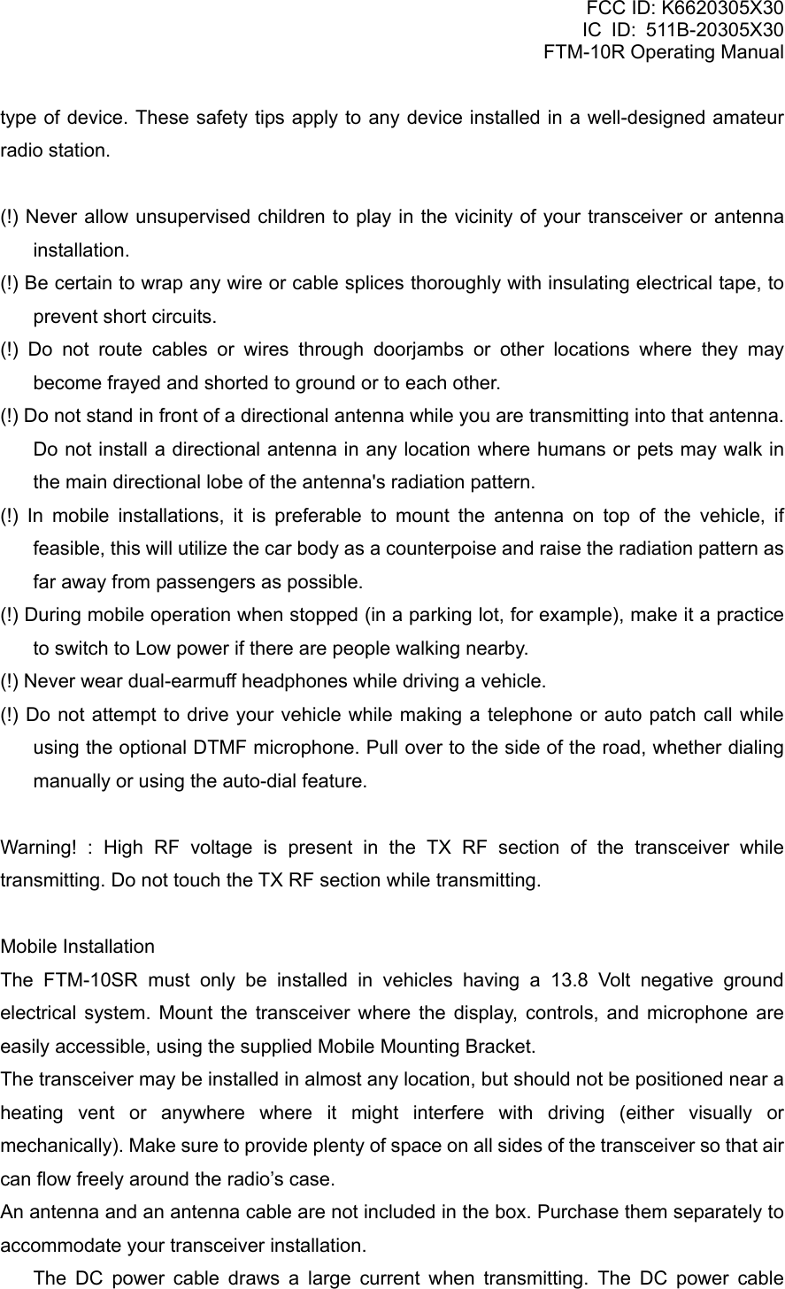 FCC ID: K6620305X30 IC ID: 511B-20305X30     FTM-10R Operating Manual type of device. These safety tips apply to any device installed in a well-designed amateur radio station.  (!) Never allow unsupervised children to play in the vicinity of your transceiver or antenna installation. (!) Be certain to wrap any wire or cable splices thoroughly with insulating electrical tape, to prevent short circuits. (!) Do not route cables or wires through doorjambs or other locations where they may become frayed and shorted to ground or to each other. (!) Do not stand in front of a directional antenna while you are transmitting into that antenna. Do not install a directional antenna in any location where humans or pets may walk in the main directional lobe of the antenna&apos;s radiation pattern. (!) In mobile installations, it is preferable to mount the antenna on top of the vehicle, if feasible, this will utilize the car body as a counterpoise and raise the radiation pattern as far away from passengers as possible. (!) During mobile operation when stopped (in a parking lot, for example), make it a practice to switch to Low power if there are people walking nearby. (!) Never wear dual-earmuff headphones while driving a vehicle. (!) Do not attempt to drive your vehicle while making a telephone or auto patch call while using the optional DTMF microphone. Pull over to the side of the road, whether dialing manually or using the auto-dial feature.  Warning! : High RF voltage is present in the TX RF section of the transceiver while transmitting. Do not touch the TX RF section while transmitting.  Mobile Installation The FTM-10SR must only be installed in vehicles having a 13.8 Volt negative ground electrical system. Mount the transceiver where the display, controls, and microphone are easily accessible, using the supplied Mobile Mounting Bracket. The transceiver may be installed in almost any location, but should not be positioned near a heating vent or anywhere where it might interfere with driving (either visually or mechanically). Make sure to provide plenty of space on all sides of the transceiver so that air can flow freely around the radio’s case. An antenna and an antenna cable are not included in the box. Purchase them separately to accommodate your transceiver installation.   The DC power cable draws a large current when transmitting. The DC power cable  Vertex Standard Co., Ltd. 9 