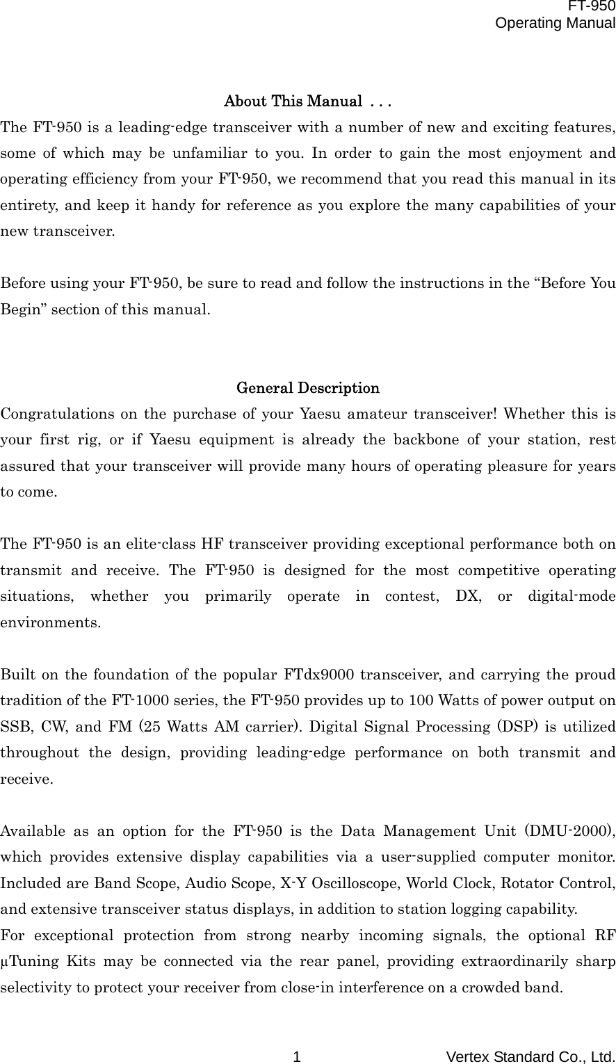  FT-950 Operating Manual Vertex Standard Co., Ltd. 1  About This Manual . . . The FT-950 is a leading-edge transceiver with a number of new and exciting features, some of which may be unfamiliar to you. In order to gain the most enjoyment and operating efficiency from your FT-950, we recommend that you read this manual in its entirety, and keep it handy for reference as you explore the many capabilities of your new transceiver.  Before using your FT-950, be sure to read and follow the instructions in the “Before You Begin” section of this manual.   General Description Congratulations on the purchase of your Yaesu amateur transceiver! Whether this is your first rig, or if Yaesu equipment is already the backbone of your station, rest assured that your transceiver will provide many hours of operating pleasure for years to come.  The FT-950 is an elite-class HF transceiver providing exceptional performance both on transmit and receive. The FT-950 is designed for the most competitive operating situations, whether you primarily operate in contest, DX, or digital-mode environments.  Built on the foundation of the popular FTdx9000 transceiver, and carrying the proud tradition of the FT-1000 series, the FT-950 provides up to 100 Watts of power output on SSB, CW, and FM (25 Watts AM carrier). Digital Signal Processing (DSP) is utilized throughout the design, providing leading-edge performance on both transmit and receive.  Available as an option for the FT-950 is the Data Management Unit (DMU-2000), which provides extensive display capabilities via a user-supplied computer monitor. Included are Band Scope, Audio Scope, X-Y Oscilloscope, World Clock, Rotator Control, and extensive transceiver status displays, in addition to station logging capability. For exceptional protection from strong nearby incoming signals, the optional RF µTuning Kits may be connected via the rear panel, providing extraordinarily sharp selectivity to protect your receiver from close-in interference on a crowded band. 