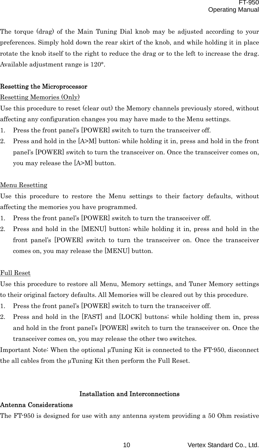  FT-950 Operating Manual Vertex Standard Co., Ltd. 10 The torque (drag) of the Main Tuning Dial knob may be adjusted according to your preferences. Simply hold down the rear skirt of the knob, and while holding it in place rotate the knob itself to the right to reduce the drag or to the left to increase the drag. Available adjustment range is 120°.  Resetting the Microprocessor Resetting Memories (Only) Use this procedure to reset (clear out) the Memory channels previously stored, without affecting any configuration changes you may have made to the Menu settings. 1.  Press the front panel’s [POWER] switch to turn the transceiver off. 2.  Press and hold in the [A&gt;M] button; while holding it in, press and hold in the front panel’s [POWER] switch to turn the transceiver on. Once the transceiver comes on, you may release the [A&gt;M] button.  Menu Resetting Use this procedure to restore the Menu settings to their factory defaults, without affecting the memories you have programmed. 1.  Press the front panel’s [POWER] switch to turn the transceiver off. 2.  Press and hold in the [MENU] button; while holding it in, press and hold in the front panel’s [POWER] switch to turn the transceiver on. Once the transceiver comes on, you may release the [MENU] button.  Full Reset Use this procedure to restore all Menu, Memory settings, and Tuner Memory settings to their original factory defaults. All Memories will be cleared out by this procedure. 1.  Press the front panel’s [POWER] switch to turn the transceiver off. 2.  Press and hold in the [FAST] and [LOCK] buttons; while holding them in, press and hold in the front panel’s [POWER] switch to turn the transceiver on. Once the transceiver comes on, you may release the other two switches. Important Note: When the optional µTuning Kit is connected to the FT-950, disconnect the all cables from the µTuning Kit then perform the Full Reset.   Installation and Interconnections Antenna Considerations The FT-950 is designed for use with any antenna system providing a 50 Ohm resistive 