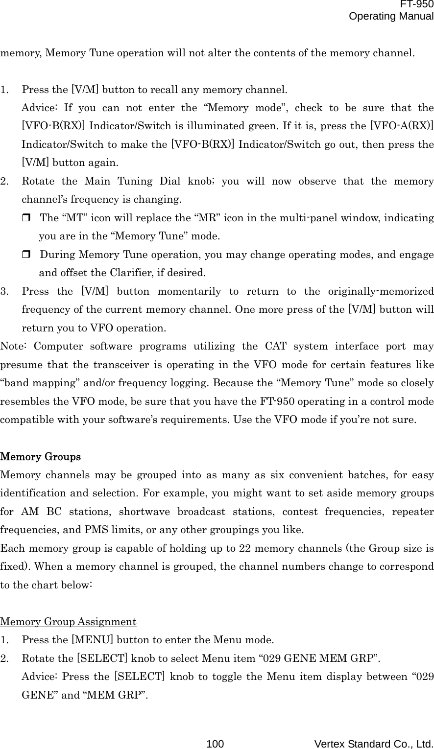  FT-950 Operating Manual Vertex Standard Co., Ltd. 100memory, Memory Tune operation will not alter the contents of the memory channel.  1.  Press the [V/M] button to recall any memory channel. Advice: If you can not enter the “Memory mode”, check to be sure that the [VFO-B(RX)] Indicator/Switch is illuminated green. If it is, press the [VFO-A(RX)] Indicator/Switch to make the [VFO-B(RX)] Indicator/Switch go out, then press the [V/M] button again. 2.  Rotate the Main Tuning Dial knob; you will now observe that the memory channel’s frequency is changing.  The “MT” icon will replace the “MR” icon in the multi-panel window, indicating you are in the “Memory Tune” mode.  During Memory Tune operation, you may change operating modes, and engage and offset the Clarifier, if desired. 3.  Press the [V/M] button momentarily to return to the originally-memorized frequency of the current memory channel. One more press of the [V/M] button will return you to VFO operation. Note: Computer software programs utilizing the CAT system interface port may presume that the transceiver is operating in the VFO mode for certain features like “band mapping” and/or frequency logging. Because the “Memory Tune” mode so closely resembles the VFO mode, be sure that you have the FT-950 operating in a control mode compatible with your software’s requirements. Use the VFO mode if you’re not sure.  Memory Groups Memory channels may be grouped into as many as six convenient batches, for easy identification and selection. For example, you might want to set aside memory groups for AM BC stations, shortwave broadcast stations, contest frequencies, repeater frequencies, and PMS limits, or any other groupings you like. Each memory group is capable of holding up to 22 memory channels (the Group size is fixed). When a memory channel is grouped, the channel numbers change to correspond to the chart below:  Memory Group Assignment 1.  Press the [MENU] button to enter the Menu mode. 2.  Rotate the [SELECT] knob to select Menu item “029 GENE MEM GRP”. Advice: Press the [SELECT] knob to toggle the Menu item display between “029 GENE” and “MEM GRP”. 