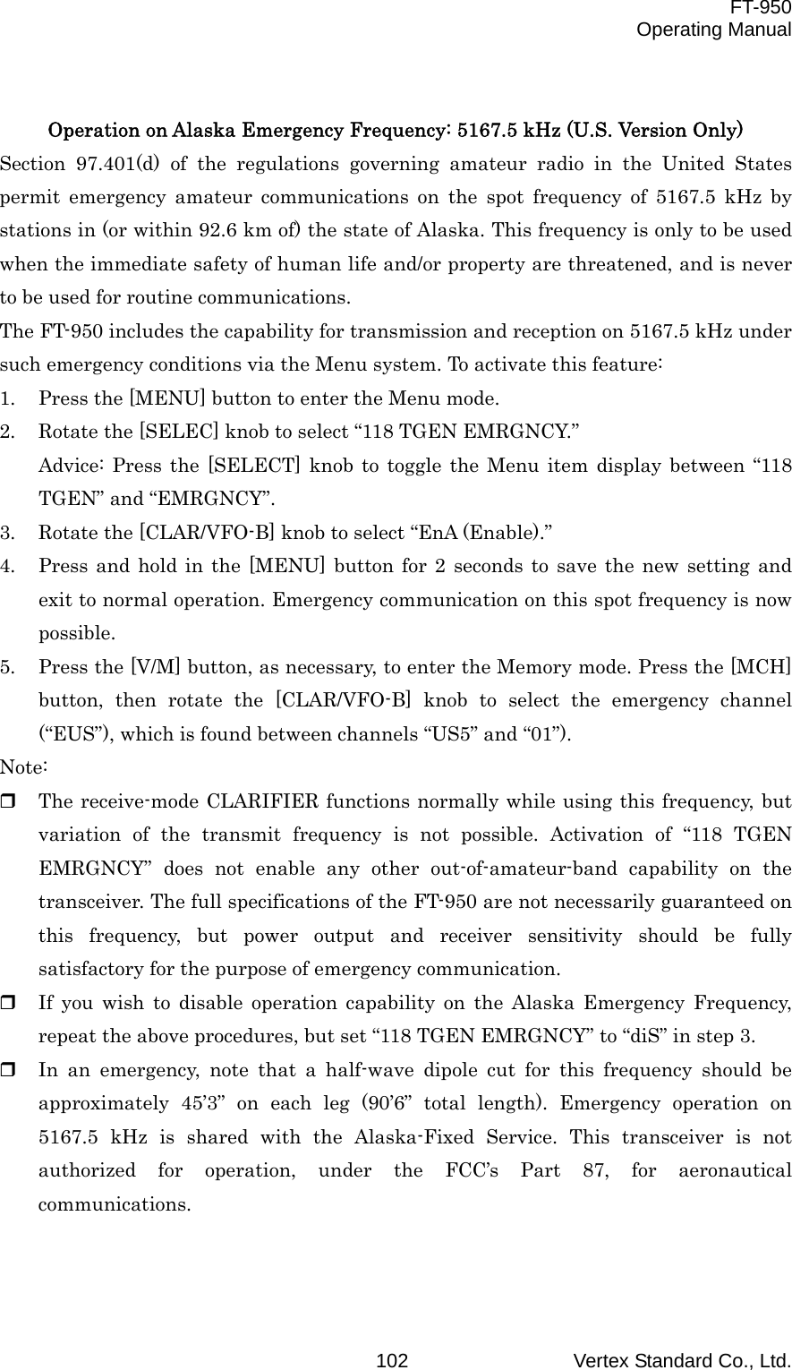  FT-950 Operating Manual Vertex Standard Co., Ltd. 102 Operation on Alaska Emergency Frequency: 5167.5 kHz (U.S. Version Only) Section 97.401(d) of the regulations governing amateur radio in the United States permit emergency amateur communications on the spot frequency of 5167.5 kHz by stations in (or within 92.6 km of) the state of Alaska. This frequency is only to be used when the immediate safety of human life and/or property are threatened, and is never to be used for routine communications. The FT-950 includes the capability for transmission and reception on 5167.5 kHz under such emergency conditions via the Menu system. To activate this feature: 1.  Press the [MENU] button to enter the Menu mode. 2.  Rotate the [SELEC] knob to select “118 TGEN EMRGNCY.” Advice: Press the [SELECT] knob to toggle the Menu item display between “118 TGEN” and “EMRGNCY”. 3.  Rotate the [CLAR/VFO-B] knob to select “EnA (Enable).” 4.  Press and hold in the [MENU] button for 2 seconds to save the new setting and exit to normal operation. Emergency communication on this spot frequency is now possible. 5.  Press the [V/M] button, as necessary, to enter the Memory mode. Press the [MCH] button, then rotate the [CLAR/VFO-B] knob to select the emergency channel (“EUS”), which is found between channels “US5” and “01”). Note:   The receive-mode CLARIFIER functions normally while using this frequency, but variation of the transmit frequency is not possible. Activation of “118 TGEN EMRGNCY” does not enable any other out-of-amateur-band capability on the transceiver. The full specifications of the FT-950 are not necessarily guaranteed on this frequency, but power output and receiver sensitivity should be fully satisfactory for the purpose of emergency communication.   If you wish to disable operation capability on the Alaska Emergency Frequency, repeat the above procedures, but set “118 TGEN EMRGNCY” to “diS” in step 3.   In an emergency, note that a half-wave dipole cut for this frequency should be approximately 45’3” on each leg (90’6” total length). Emergency operation on 5167.5 kHz is shared with the Alaska-Fixed Service. This transceiver is not authorized for operation, under the FCC’s Part 87, for aeronautical communications.   