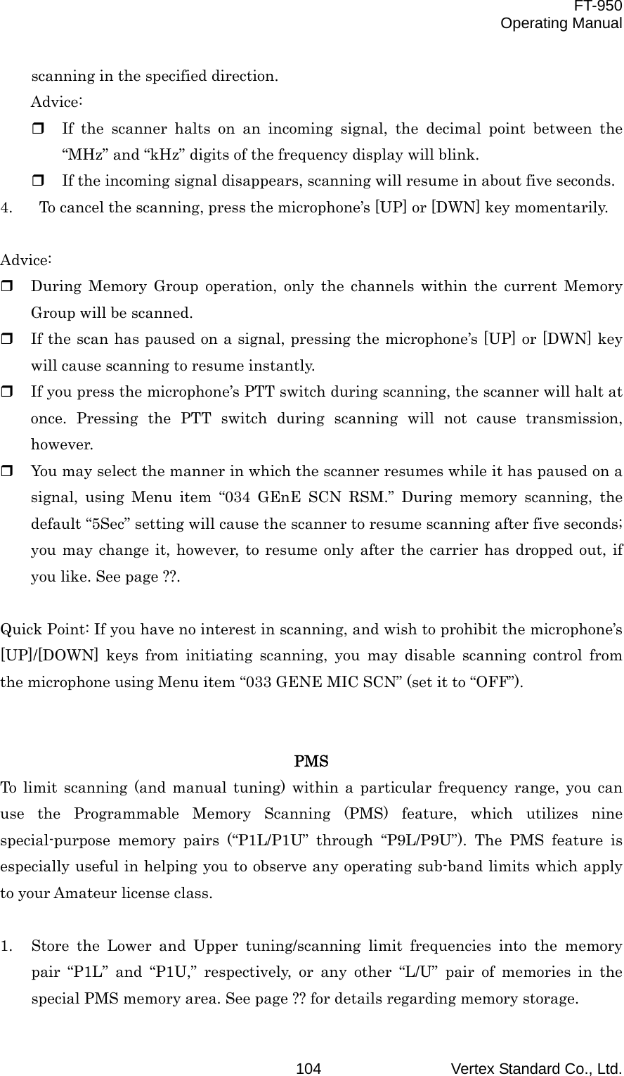  FT-950 Operating Manual Vertex Standard Co., Ltd. 104scanning in the specified direction. Advice:   If the scanner halts on an incoming signal, the decimal point between the “MHz” and “kHz” digits of the frequency display will blink.   If the incoming signal disappears, scanning will resume in about five seconds. 4.    To cancel the scanning, press the microphone’s [UP] or [DWN] key momentarily.  Advice:   During Memory Group operation, only the channels within the current Memory Group will be scanned.   If the scan has paused on a signal, pressing the microphone’s [UP] or [DWN] key will cause scanning to resume instantly.   If you press the microphone’s PTT switch during scanning, the scanner will halt at once. Pressing the PTT switch during scanning will not cause transmission, however.   You may select the manner in which the scanner resumes while it has paused on a signal, using Menu item “034 GEnE SCN RSM.” During memory scanning, the default “5Sec” setting will cause the scanner to resume scanning after five seconds; you may change it, however, to resume only after the carrier has dropped out, if you like. See page ??.  Quick Point: If you have no interest in scanning, and wish to prohibit the microphone’s [UP]/[DOWN] keys from initiating scanning, you may disable scanning control from the microphone using Menu item “033 GENE MIC SCN” (set it to “OFF”).   PMS To limit scanning (and manual tuning) within a particular frequency range, you can use the Programmable Memory Scanning (PMS) feature, which utilizes nine special-purpose memory pairs (“P1L/P1U” through “P9L/P9U”). The PMS feature is especially useful in helping you to observe any operating sub-band limits which apply to your Amateur license class.  1.  Store the Lower and Upper tuning/scanning limit frequencies into the memory pair “P1L” and “P1U,” respectively, or any other “L/U” pair of memories in the special PMS memory area. See page ?? for details regarding memory storage. 