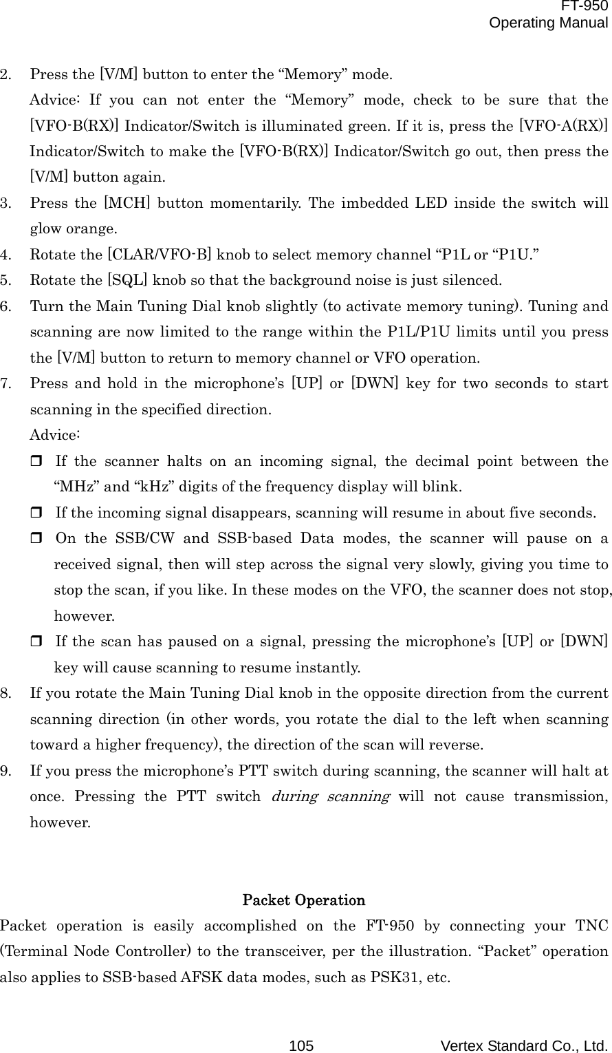  FT-950 Operating Manual Vertex Standard Co., Ltd. 1052.  Press the [V/M] button to enter the “Memory” mode. Advice: If you can not enter the “Memory” mode, check to be sure that the [VFO-B(RX)] Indicator/Switch is illuminated green. If it is, press the [VFO-A(RX)] Indicator/Switch to make the [VFO-B(RX)] Indicator/Switch go out, then press the [V/M] button again. 3.  Press the [MCH] button momentarily. The imbedded LED inside the switch will glow orange. 4.  Rotate the [CLAR/VFO-B] knob to select memory channel “P1L or “P1U.” 5.  Rotate the [SQL] knob so that the background noise is just silenced. 6.  Turn the Main Tuning Dial knob slightly (to activate memory tuning). Tuning and scanning are now limited to the range within the P1L/P1U limits until you press the [V/M] button to return to memory channel or VFO operation. 7.  Press and hold in the microphone’s [UP] or [DWN] key for two seconds to start scanning in the specified direction. Advice:  If the scanner halts on an incoming signal, the decimal point between the “MHz” and “kHz” digits of the frequency display will blink.  If the incoming signal disappears, scanning will resume in about five seconds.  On the SSB/CW and SSB-based Data modes, the scanner will pause on a received signal, then will step across the signal very slowly, giving you time to stop the scan, if you like. In these modes on the VFO, the scanner does not stop, however.  If the scan has paused on a signal, pressing the microphone’s [UP] or [DWN] key will cause scanning to resume instantly. 8.  If you rotate the Main Tuning Dial knob in the opposite direction from the current scanning direction (in other words, you rotate the dial to the left when scanning toward a higher frequency), the direction of the scan will reverse. 9.  If you press the microphone’s PTT switch during scanning, the scanner will halt at once. Pressing the PTT switch during scanning will not cause transmission, however.   Packet Operation Packet operation is easily accomplished on the FT-950 by connecting your TNC (Terminal Node Controller) to the transceiver, per the illustration. “Packet” operation also applies to SSB-based AFSK data modes, such as PSK31, etc. 