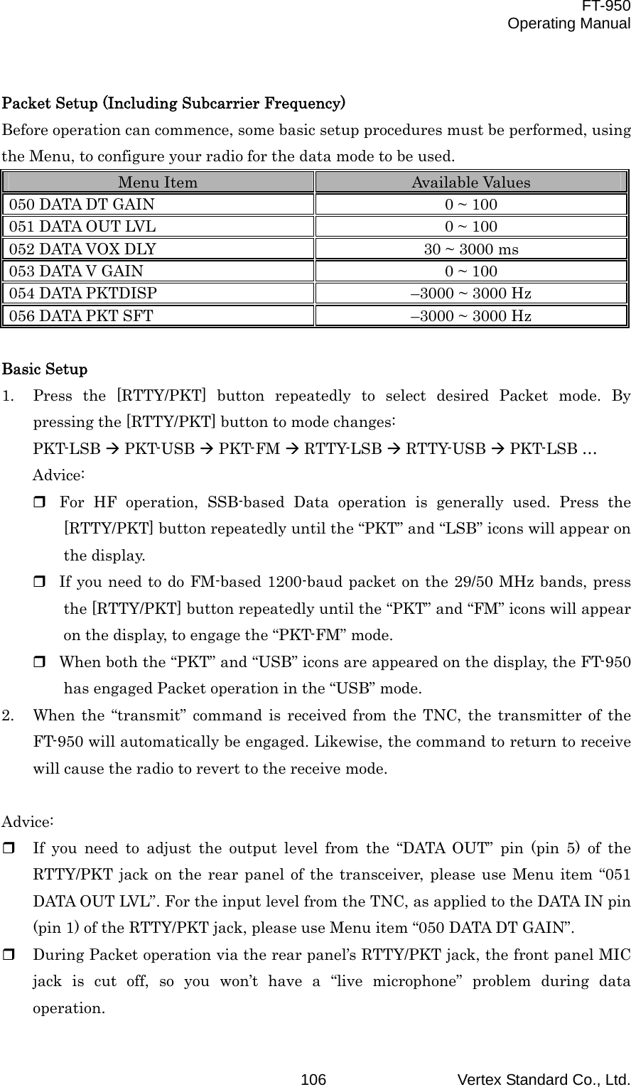  FT-950 Operating Manual Vertex Standard Co., Ltd. 106 Packet Setup (Including Subcarrier Frequency) Before operation can commence, some basic setup procedures must be performed, using the Menu, to configure your radio for the data mode to be used. Menu Item  Available Values 050 DATA DT GAIN  0 ~ 100 051 DATA OUT LVL  0 ~ 100 052 DATA VOX DLY  30 ~ 3000 ms 053 DATA V GAIN  0 ~ 100 054 DATA PKTDISP  –3000 ~ 3000 Hz 056 DATA PKT SFT  –3000 ~ 3000 Hz  Basic Setup 1.  Press the [RTTY/PKT] button repeatedly to select desired Packet mode. By pressing the [RTTY/PKT] button to mode changes: PKT-LSB  PKT-USB  PKT-FM  RTTY-LSB  RTTY-USB  PKT-LSB … Advice:  For HF operation, SSB-based Data operation is generally used. Press the [RTTY/PKT] button repeatedly until the “PKT” and “LSB” icons will appear on the display.  If you need to do FM-based 1200-baud packet on the 29/50 MHz bands, press the [RTTY/PKT] button repeatedly until the “PKT” and “FM” icons will appear on the display, to engage the “PKT-FM” mode.  When both the “PKT” and “USB” icons are appeared on the display, the FT-950 has engaged Packet operation in the “USB” mode. 2.  When the “transmit” command is received from the TNC, the transmitter of the FT-950 will automatically be engaged. Likewise, the command to return to receive will cause the radio to revert to the receive mode.  Advice:   If you need to adjust the output level from the “DATA OUT” pin (pin 5) of the RTTY/PKT jack on the rear panel of the transceiver, please use Menu item “051 DATA OUT LVL”. For the input level from the TNC, as applied to the DATA IN pin (pin 1) of the RTTY/PKT jack, please use Menu item “050 DATA DT GAIN”.   During Packet operation via the rear panel’s RTTY/PKT jack, the front panel MIC jack is cut off, so you won’t have a “live microphone” problem during data operation. 