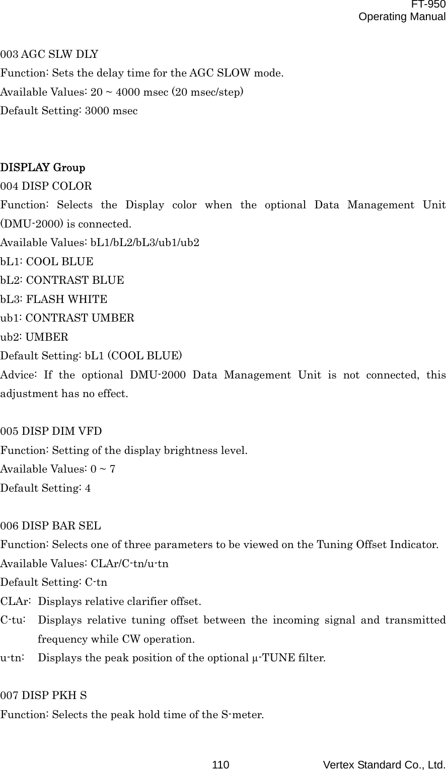  FT-950 Operating Manual Vertex Standard Co., Ltd. 110003 AGC SLW DLY Function: Sets the delay time for the AGC SLOW mode. Available Values: 20 ~ 4000 msec (20 msec/step) Default Setting: 3000 msec   DISPLAY Group 004 DISP COLOR Function: Selects the Display color when the optional Data Management Unit (DMU-2000) is connected. Available Values: bL1/bL2/bL3/ub1/ub2 bL1: COOL BLUE bL2: CONTRAST BLUE bL3: FLASH WHITE ub1: CONTRAST UMBER ub2: UMBER Default Setting: bL1 (COOL BLUE) Advice: If the optional DMU-2000 Data Management Unit is not connected, this adjustment has no effect.  005 DISP DIM VFD Function: Setting of the display brightness level. Available Values: 0 ~ 7 Default Setting: 4  006 DISP BAR SEL Function: Selects one of three parameters to be viewed on the Tuning Offset Indicator. Available Values: CLAr/C-tn/u-tn Default Setting: C-tn CLAr:  Displays relative clarifier offset. C-tu:  Displays relative tuning offset between the incoming signal and transmitted frequency while CW operation. u-tn:  Displays the peak position of the optional µ-TUNE filter.  007 DISP PKH S Function: Selects the peak hold time of the S-meter. 