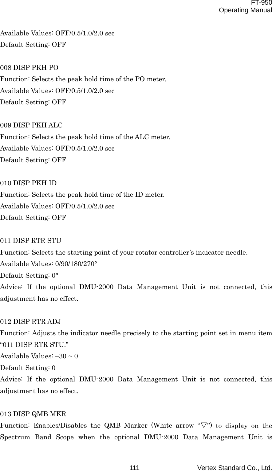  FT-950 Operating Manual Vertex Standard Co., Ltd. 111Available Values: OFF/0.5/1.0/2.0 sec Default Setting: OFF  008 DISP PKH PO Function: Selects the peak hold time of the PO meter. Available Values: OFF/0.5/1.0/2.0 sec Default Setting: OFF  009 DISP PKH ALC Function: Selects the peak hold time of the ALC meter. Available Values: OFF/0.5/1.0/2.0 sec Default Setting: OFF  010 DISP PKH ID Function: Selects the peak hold time of the ID meter. Available Values: OFF/0.5/1.0/2.0 sec Default Setting: OFF  011 DISP RTR STU Function: Selects the starting point of your rotator controller’s indicator needle. Available Values: 0/90/180/270° Default Setting: 0° Advice: If the optional DMU-2000 Data Management Unit is not connected, this adjustment has no effect.  012 DISP RTR ADJ Function: Adjusts the indicator needle precisely to the starting point set in menu item “011 DISP RTR STU.” Available Values: –30 ~ 0 Default Setting: 0 Advice: If the optional DMU-2000 Data Management Unit is not connected, this adjustment has no effect.  013 DISP QMB MKR Function: Enables/Disables the QMB Marker (White arrow “V”) to display on the Spectrum Band Scope when the optional DMU-2000 Data Management Unit is 