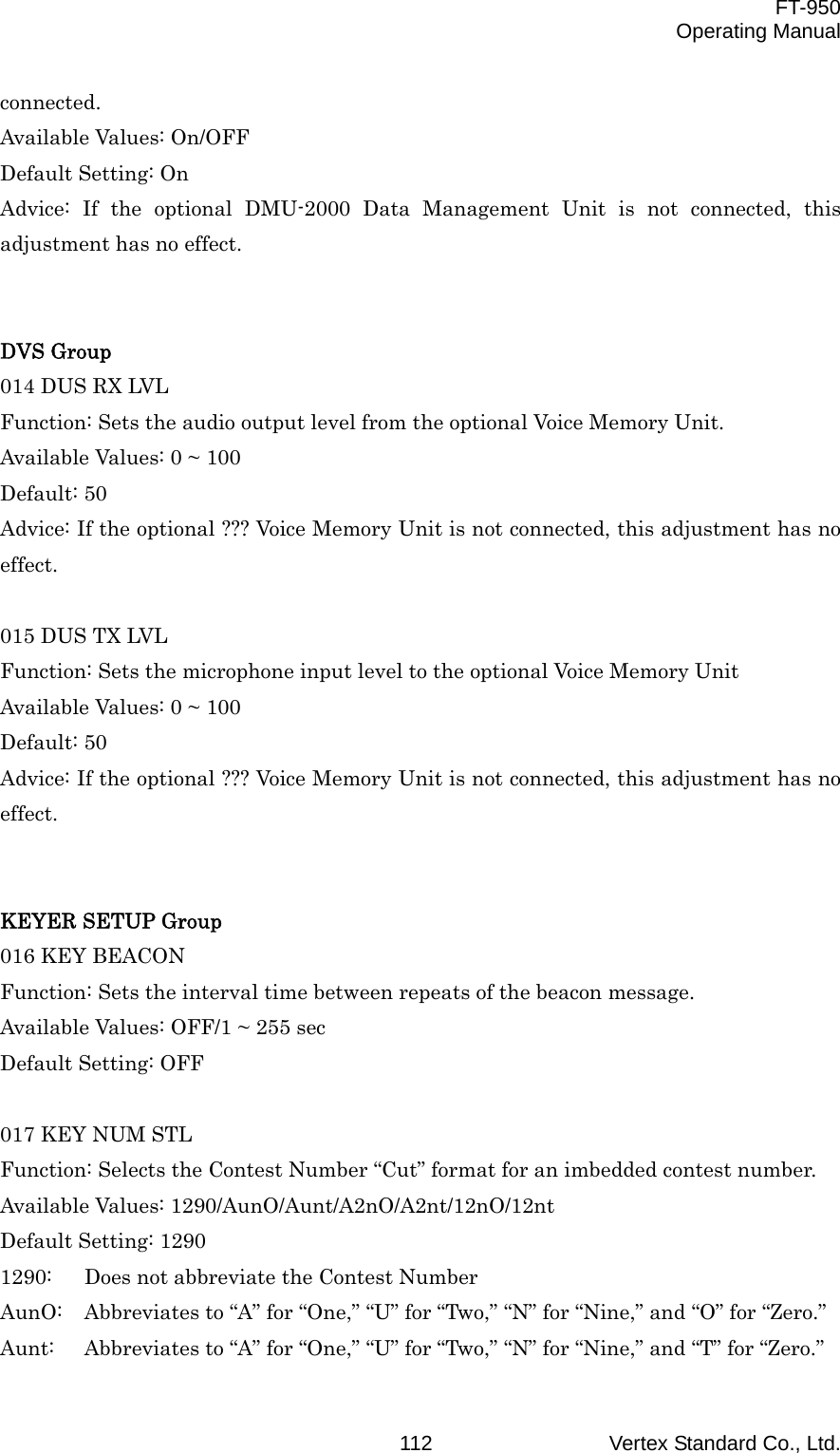  FT-950 Operating Manual Vertex Standard Co., Ltd. 112connected. Available Values: On/OFF Default Setting: On Advice: If the optional DMU-2000 Data Management Unit is not connected, this adjustment has no effect.   DVS Group 014 DUS RX LVL Function: Sets the audio output level from the optional Voice Memory Unit. Available Values: 0 ~ 100 Default: 50 Advice: If the optional ??? Voice Memory Unit is not connected, this adjustment has no effect.  015 DUS TX LVL Function: Sets the microphone input level to the optional Voice Memory Unit Available Values: 0 ~ 100 Default: 50 Advice: If the optional ??? Voice Memory Unit is not connected, this adjustment has no effect.   KEYER SETUP Group 016 KEY BEACON Function: Sets the interval time between repeats of the beacon message. Available Values: OFF/1 ~ 255 sec Default Setting: OFF  017 KEY NUM STL Function: Selects the Contest Number “Cut” format for an imbedded contest number. Available Values: 1290/AunO/Aunt/A2nO/A2nt/12nO/12nt Default Setting: 1290 1290:  Does not abbreviate the Contest Number AunO:  Abbreviates to “A” for “One,” “U” for “Two,” “N” for “Nine,” and “O” for “Zero.” Aunt:  Abbreviates to “A” for “One,” “U” for “Two,” “N” for “Nine,” and “T” for “Zero.” 
