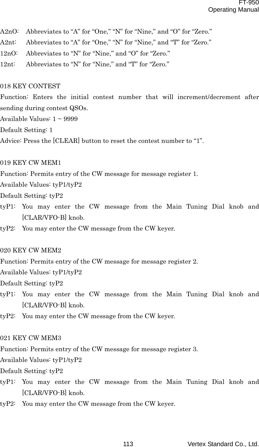  FT-950 Operating Manual Vertex Standard Co., Ltd. 113A2nO:  Abbreviates to “A” for “One,” “N” for “Nine,” and “O” for “Zero.” A2nt:  Abbreviates to “A” for “One,” “N” for “Nine,” and “T” for “Zero.” 12nO:  Abbreviates to “N” for “Nine,” and “O” for “Zero.” 12nt:  Abbreviates to “N” for “Nine,” and “T” for “Zero.”  018 KEY CONTEST Function: Enters the initial contest number that will increment/decrement after sending during contest QSOs. Available Values: 1 ~ 9999 Default Setting: 1 Advice: Press the [CLEAR] button to reset the contest number to “1”.  019 KEY CW MEM1 Function: Permits entry of the CW message for message register 1. Available Values: tyP1/tyP2 Default Setting: tyP2 tyP1:  You may enter the CW message from the Main Tuning Dial knob and [CLAR/VFO-B] knob. tyP2:  You may enter the CW message from the CW keyer.  020 KEY CW MEM2 Function: Permits entry of the CW message for message register 2. Available Values: tyP1/tyP2 Default Setting: tyP2 tyP1:  You may enter the CW message from the Main Tuning Dial knob and [CLAR/VFO-B] knob. tyP2:  You may enter the CW message from the CW keyer.  021 KEY CW MEM3 Function: Permits entry of the CW message for message register 3. Available Values: tyP1/tyP2 Default Setting: tyP2 tyP1:  You may enter the CW message from the Main Tuning Dial knob and [CLAR/VFO-B] knob. tyP2:  You may enter the CW message from the CW keyer.  