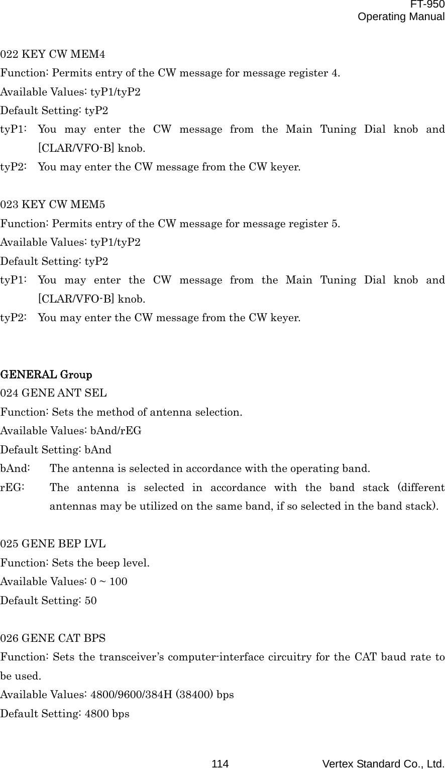  FT-950 Operating Manual Vertex Standard Co., Ltd. 114022 KEY CW MEM4 Function: Permits entry of the CW message for message register 4. Available Values: tyP1/tyP2 Default Setting: tyP2 tyP1:  You may enter the CW message from the Main Tuning Dial knob and [CLAR/VFO-B] knob. tyP2:  You may enter the CW message from the CW keyer.  023 KEY CW MEM5 Function: Permits entry of the CW message for message register 5. Available Values: tyP1/tyP2 Default Setting: tyP2 tyP1:  You may enter the CW message from the Main Tuning Dial knob and [CLAR/VFO-B] knob. tyP2:  You may enter the CW message from the CW keyer.   GENERAL Group 024 GENE ANT SEL Function: Sets the method of antenna selection. Available Values: bAnd/rEG Default Setting: bAnd bAnd:  The antenna is selected in accordance with the operating band. rEG:  The antenna is selected in accordance with the band stack (different antennas may be utilized on the same band, if so selected in the band stack).  025 GENE BEP LVL Function: Sets the beep level. Available Values: 0 ~ 100 Default Setting: 50  026 GENE CAT BPS Function: Sets the transceiver’s computer-interface circuitry for the CAT baud rate to be used. Available Values: 4800/9600/384H (38400) bps Default Setting: 4800 bps 