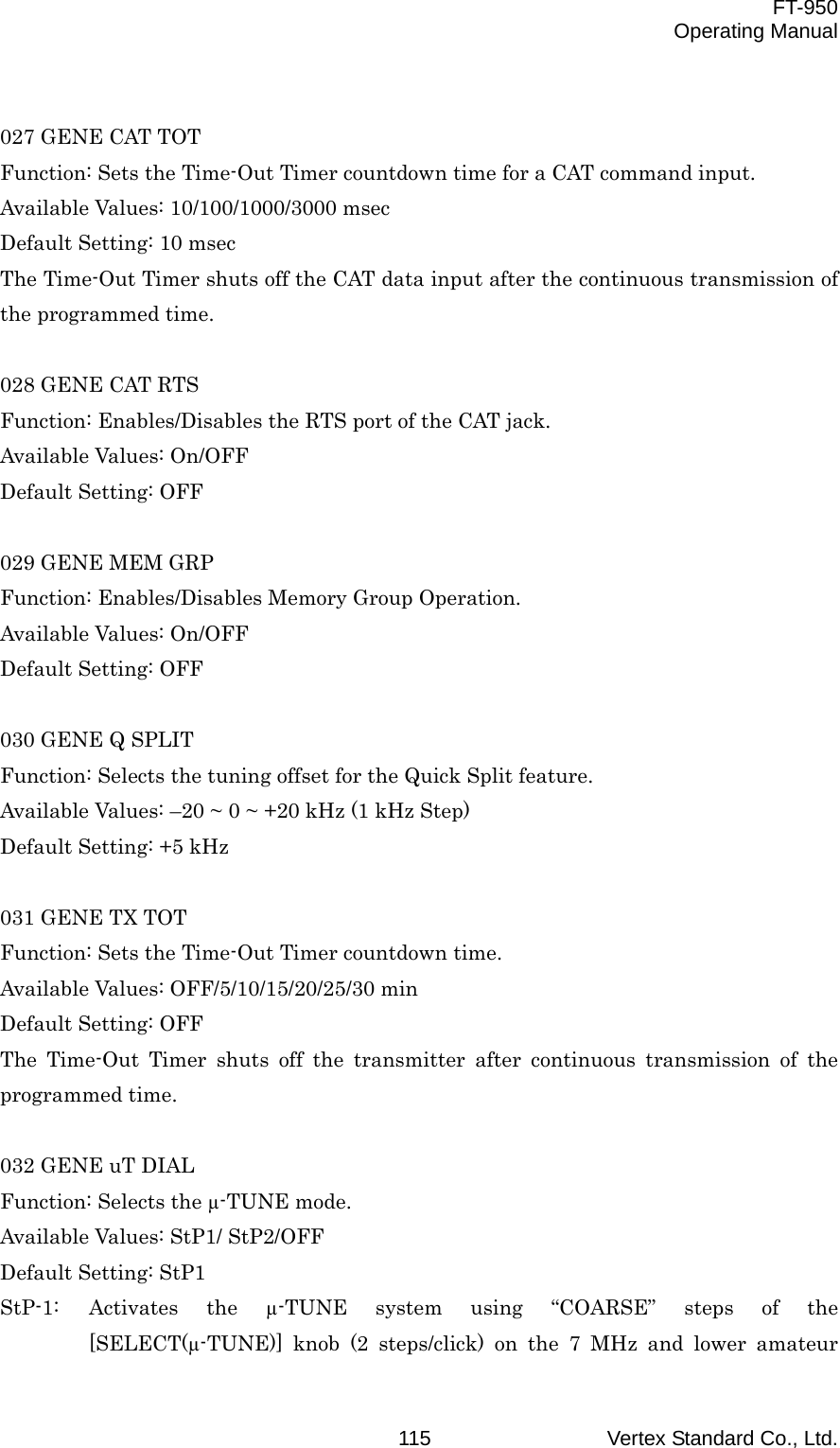  FT-950 Operating Manual Vertex Standard Co., Ltd. 115 027 GENE CAT TOT Function: Sets the Time-Out Timer countdown time for a CAT command input. Available Values: 10/100/1000/3000 msec Default Setting: 10 msec The Time-Out Timer shuts off the CAT data input after the continuous transmission of the programmed time.  028 GENE CAT RTS Function: Enables/Disables the RTS port of the CAT jack. Available Values: On/OFF Default Setting: OFF  029 GENE MEM GRP Function: Enables/Disables Memory Group Operation. Available Values: On/OFF Default Setting: OFF  030 GENE Q SPLIT Function: Selects the tuning offset for the Quick Split feature. Available Values: –20 ~ 0 ~ +20 kHz (1 kHz Step) Default Setting: +5 kHz  031 GENE TX TOT Function: Sets the Time-Out Timer countdown time. Available Values: OFF/5/10/15/20/25/30 min Default Setting: OFF The Time-Out Timer shuts off the transmitter after continuous transmission of the programmed time.  032 GENE uT DIAL Function: Selects the µ-TUNE mode. Available Values: StP1/ StP2/OFF Default Setting: StP1 StP-1: Activates the µ-TUNE system using “COARSE” steps of the [SELECT(µ-TUNE)] knob (2 steps/click) on the 7 MHz and lower amateur 