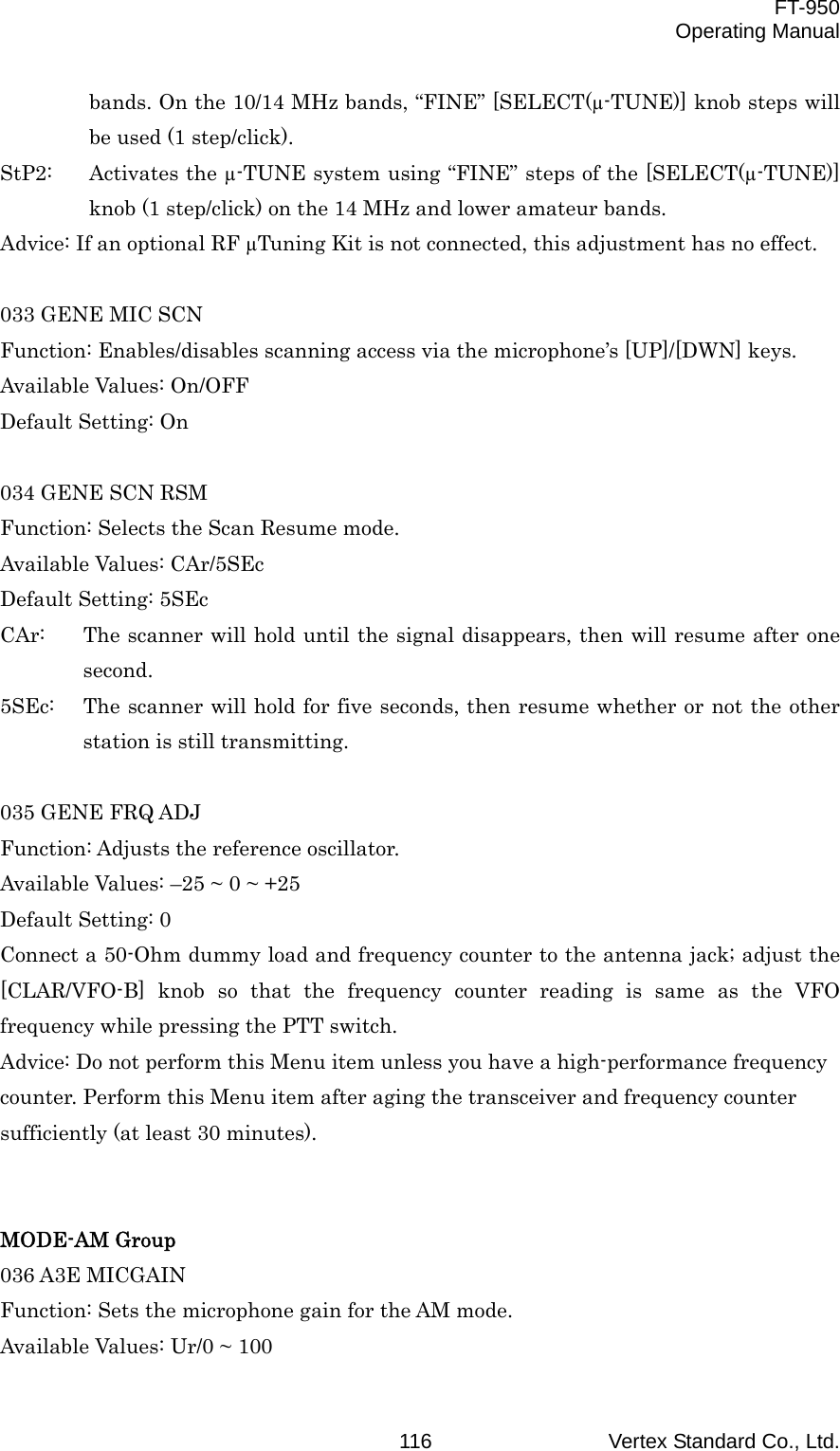  FT-950 Operating Manual Vertex Standard Co., Ltd. 116bands. On the 10/14 MHz bands, “FINE” [SELECT(µ-TUNE)] knob steps will be used (1 step/click). StP2:  Activates the µ-TUNE system using “FINE” steps of the [SELECT(µ-TUNE)] knob (1 step/click) on the 14 MHz and lower amateur bands. Advice: If an optional RF µTuning Kit is not connected, this adjustment has no effect.  033 GENE MIC SCN Function: Enables/disables scanning access via the microphone’s [UP]/[DWN] keys. Available Values: On/OFF Default Setting: On  034 GENE SCN RSM Function: Selects the Scan Resume mode. Available Values: CAr/5SEc Default Setting: 5SEc CAr:  The scanner will hold until the signal disappears, then will resume after one second. 5SEc:  The scanner will hold for five seconds, then resume whether or not the other station is still transmitting.  035 GENE FRQ ADJ Function: Adjusts the reference oscillator. Available Values: –25 ~ 0 ~ +25 Default Setting: 0 Connect a 50-Ohm dummy load and frequency counter to the antenna jack; adjust the [CLAR/VFO-B] knob so that the frequency counter reading is same as the VFO frequency while pressing the PTT switch. Advice: Do not perform this Menu item unless you have a high-performance frequency counter. Perform this Menu item after aging the transceiver and frequency counter sufficiently (at least 30 minutes).   MODE-AM Group 036 A3E MICGAIN Function: Sets the microphone gain for the AM mode. Available Values: Ur/0 ~ 100 