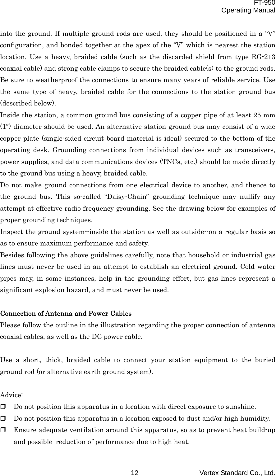  FT-950 Operating Manual Vertex Standard Co., Ltd. 12 into the ground. If multiple ground rods are used, they should be positioned in a “V” configuration, and bonded together at the apex of the “V” which is nearest the station location. Use a heavy, braided cable (such as the discarded shield from type RG-213 coaxial cable) and strong cable clamps to secure the braided cable(s) to the ground rods. Be sure to weatherproof the connections to ensure many years of reliable service. Use the same type of heavy, braided cable for the connections to the station ground bus (described below). Inside the station, a common ground bus consisting of a copper pipe of at least 25 mm (1”) diameter should be used. An alternative station ground bus may consist of a wide copper plate (single-sided circuit board material is ideal) secured to the bottom of the operating desk. Grounding connections from individual devices such as transceivers, power supplies, and data communications devices (TNCs, etc.) should be made directly to the ground bus using a heavy, braided cable. Do not make ground connections from one electrical device to another, and thence to the ground bus. This so-called “Daisy-Chain” grounding technique may nullify any attempt at effective radio frequency grounding. See the drawing below for examples of proper grounding techniques. Inspect the ground system--inside the station as well as outside--on a regular basis so as to ensure maximum performance and safety. Besides following the above guidelines carefully, note that household or industrial gas lines must never be used in an attempt to establish an electrical ground. Cold water pipes may, in some instances, help in the grounding effort, but gas lines represent a significant explosion hazard, and must never be used.  Connection of Antenna and Power Cables Please follow the outline in the illustration regarding the proper connection of antenna coaxial cables, as well as the DC power cable.  Use a short, thick, braided cable to connect your station equipment to the buried ground rod (or alternative earth ground system).  Advice:   Do not position this apparatus in a location with direct exposure to sunshine.   Do not position this apparatus in a location exposed to dust and/or high humidity.   Ensure adequate ventilation around this apparatus, so as to prevent heat build-up and possible reduction of performance due to high heat. 