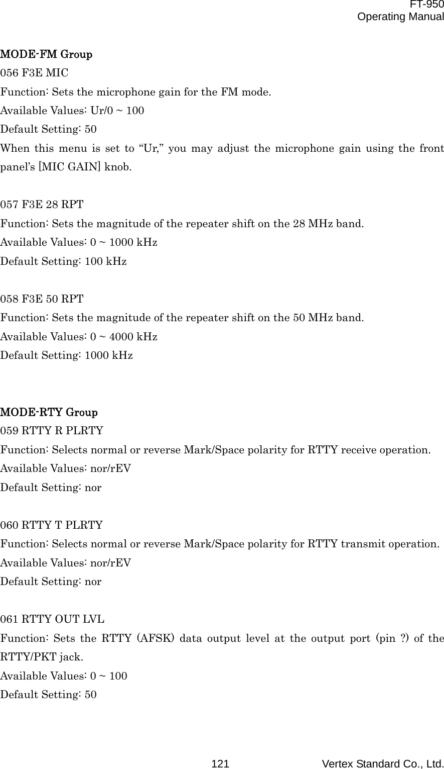  FT-950 Operating Manual Vertex Standard Co., Ltd. 121MODE-FM Group 056 F3E MIC Function: Sets the microphone gain for the FM mode. Available Values: Ur/0 ~ 100 Default Setting: 50 When this menu is set to “Ur,” you may adjust the microphone gain using the front panel’s [MIC GAIN] knob.  057 F3E 28 RPT Function: Sets the magnitude of the repeater shift on the 28 MHz band. Available Values: 0 ~ 1000 kHz Default Setting: 100 kHz  058 F3E 50 RPT Function: Sets the magnitude of the repeater shift on the 50 MHz band. Available Values: 0 ~ 4000 kHz Default Setting: 1000 kHz   MODE-RTY Group 059 RTTY R PLRTY Function: Selects normal or reverse Mark/Space polarity for RTTY receive operation. Available Values: nor/rEV Default Setting: nor  060 RTTY T PLRTY Function: Selects normal or reverse Mark/Space polarity for RTTY transmit operation. Available Values: nor/rEV Default Setting: nor  061 RTTY OUT LVL Function: Sets the RTTY (AFSK) data output level at the output port (pin ?) of the RTTY/PKT jack. Available Values: 0 ~ 100 Default Setting: 50  