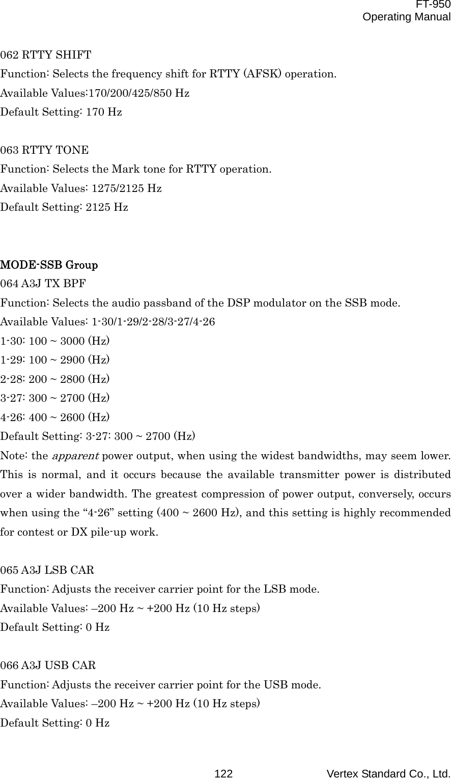  FT-950 Operating Manual Vertex Standard Co., Ltd. 122062 RTTY SHIFT Function: Selects the frequency shift for RTTY (AFSK) operation. Available Values:170/200/425/850 Hz Default Setting: 170 Hz  063 RTTY TONE Function: Selects the Mark tone for RTTY operation. Available Values: 1275/2125 Hz Default Setting: 2125 Hz   MODE-SSB Group 064 A3J TX BPF Function: Selects the audio passband of the DSP modulator on the SSB mode. Available Values: 1-30/1-29/2-28/3-27/4-26 1-30: 100 ~ 3000 (Hz) 1-29: 100 ~ 2900 (Hz) 2-28: 200 ~ 2800 (Hz) 3-27: 300 ~ 2700 (Hz) 4-26: 400 ~ 2600 (Hz) Default Setting: 3-27: 300 ~ 2700 (Hz) Note: the apparent power output, when using the widest bandwidths, may seem lower. This is normal, and it occurs because the available transmitter power is distributed over a wider bandwidth. The greatest compression of power output, conversely, occurs when using the “4-26” setting (400 ~ 2600 Hz), and this setting is highly recommended for contest or DX pile-up work.  065 A3J LSB CAR Function: Adjusts the receiver carrier point for the LSB mode. Available Values: –200 Hz ~ +200 Hz (10 Hz steps) Default Setting: 0 Hz  066 A3J USB CAR Function: Adjusts the receiver carrier point for the USB mode. Available Values: –200 Hz ~ +200 Hz (10 Hz steps) Default Setting: 0 Hz 