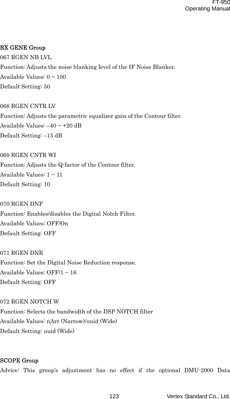  FT-950 Operating Manual Vertex Standard Co., Ltd. 123  RX GENE Group 067 RGEN NB LVL Function: Adjusts the noise blanking level of the IF Noise Blanker. Available Values: 0 ~ 100 Default Setting: 50  068 RGEN CNTR LV Function: Adjusts the parametric equalizer gain of the Contour filter. Available Values: –40 ~ +20 dB Default Setting: –15 dB  069 RGEN CNTR WI Function: Adjusts the Q-factor of the Contour filter. Available Values: 1 ~ 11 Default Setting: 10  070 RGEN DNF Function: Enables/disables the Digital Notch Filter. Available Values: OFF/On Default Setting: OFF  071 RGEN DNR Function: Set the Digital Noise Reduction response. Available Values: OFF/1 ~ 16 Default Setting: OFF  072 RGEN NOTCH W Function: Selects the bandwidth of the DSP NOTCH filter Available Values: nArr (Narrow)/uuid (Wide) Default Setting: uuid (Wide)   SCOPE Group Advice: This group’s adjustment has no effect if the optional DMU-2000 Data 
