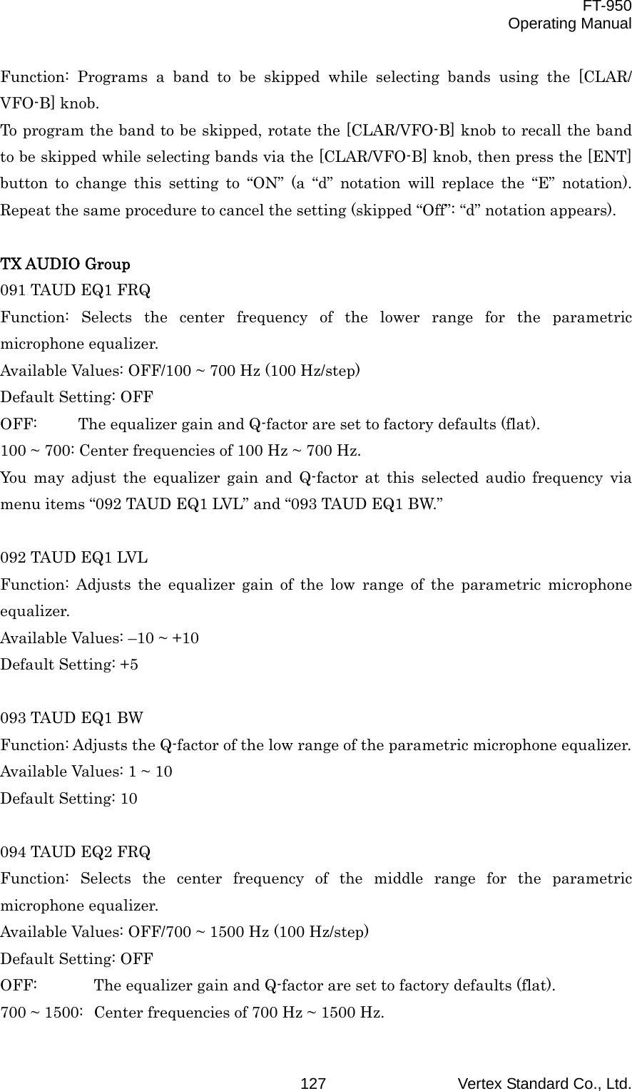  FT-950 Operating Manual Vertex Standard Co., Ltd. 127Function: Programs a band to be skipped while selecting bands using the [CLAR/ VFO-B] knob. To program the band to be skipped, rotate the [CLAR/VFO-B] knob to recall the band to be skipped while selecting bands via the [CLAR/VFO-B] knob, then press the [ENT] button to change this setting to “ON” (a “d” notation will replace the “E” notation). Repeat the same procedure to cancel the setting (skipped “Off”: “d” notation appears).  TX AUDIO Group 091 TAUD EQ1 FRQ Function: Selects the center frequency of the lower range for the parametric microphone equalizer. Available Values: OFF/100 ~ 700 Hz (100 Hz/step) Default Setting: OFF OFF:  The equalizer gain and Q-factor are set to factory defaults (flat). 100 ~ 700: Center frequencies of 100 Hz ~ 700 Hz. You may adjust the equalizer gain and Q-factor at this selected audio frequency via menu items “092 TAUD EQ1 LVL” and “093 TAUD EQ1 BW.”  092 TAUD EQ1 LVL Function: Adjusts the equalizer gain of the low range of the parametric microphone equalizer. Available Values: –10 ~ +10 Default Setting: +5  093 TAUD EQ1 BW Function: Adjusts the Q-factor of the low range of the parametric microphone equalizer. Available Values: 1 ~ 10 Default Setting: 10  094 TAUD EQ2 FRQ Function: Selects the center frequency of the middle range for the parametric microphone equalizer. Available Values: OFF/700 ~ 1500 Hz (100 Hz/step) Default Setting: OFF OFF:  The equalizer gain and Q-factor are set to factory defaults (flat). 700 ~ 1500:  Center frequencies of 700 Hz ~ 1500 Hz. 